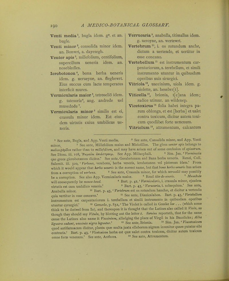 Venti media\ bugla idem. et an. bugle. Venti minor^ consolida minor idem. an. Bonwi t, a. dayesegh. Venter apis ^ millefolium, centifolium, supercilium ueneris idem. an. nosebledles. lerobotonon *, bona herba ueneris idem. g. uerueyne, an. fieghewrt. Eius succus cum lacte temperatus interficit mures. VermicTilaris maior ^ tetroselio idem. g. tatesoriz, ang. andrede uel musedode '^. Vermicularis minor^ similis est ei, crassula minor idem. Est eius- dem uirtutis cuius umbihcus ue- neris. Verrucariaanabulla, titimallus idem, g. ueroyne, an. wertewrt. Vertebrum', i. os rotundum anche, dictum a uertendo, et uertitur in osse concauo. Vertebellum est instrumentum car- pentariorum, s. terebellum, et slmili instrumento utuntur in quibusdam operibus suis sirurgici. Vitriola^^, uaccinium, uiola idem. g, uiolette, an. heselwr[t], Viticella, brionia, t[c]ana idem; radice utimur. an wildenep. Vicetoxicus foha habet integra pa- rum oblonga, et est [herba] et ualet contra toxicum, dicitur autem toxi- cum quodHbet forte uenenum. Vitriolum^®, attramentum, calcantum 1 See ante, Bngla, and App. Venti media. ^ See ante, Consolida minor, and App. Venti minor. ^ See ante, Millefolium maius and Miriofillos. Tlie gloss uenter apis belongs to melissophyllon rather than to millefolium, and may have arisen out of some confusion of apiastrum. See Diosc. iii. 108, 'Voiixoloi amaarpovn. See App. Milisophali, * Sim. Jan. ' Verminatia que grece gierobotanum dicitur,' See ante, Gerabotonum and Bana herba ueneris. Renzi, CoU. Salemit. iii. 320, ' Verhena, verebona, herba veneris, ierabotonon vel pistereon idem.' From ■which it would appear that herha veneris is the eorrect name, but that hona herba veneris has arisen from a corruption of verhena. ^ See ante, Crassula minor, for which tetroselio may possibly be a corruption. See also App, Vermicularis maior. ^ Read iete-de-souris. ' Musedode will consequently be mouse-head. * Bart. p. 42,' Vermicularis, i. crassula minor, ejusdem virtutis est cum umbilico veneris.  Bart. p. 43, ' Verucaria, i. solsequium.' See ante, AnabuUa minor. ^° Bart. p. 43,' Vertehrum est os rotundum hanchse, et dicitur a vertendo quia vertitur in osse concavo.' See ante, Dianicalabon. Bart. p. 43,' Vertebellum instrumentum est carpentariorum i. terebellum et simili instrumento in quibusdam operibus utimtur cyrurgici.' ^ Gerarde, p. 852,' The Violet is called in Greeke lov . ,-, (which some think to be derived from lo), and thereupon it is thought that the Latines also called it Viola, as though they should say Vitida, by blotting out the letter t. Servius reporteth, that for the same cause the Latines also name it Vaccinium, alledging the place of Virgil in his Bucolicks; Alba Jigustra cadunt, vaccinia nigra leguntur.'  See ante, Brionia.  Sim. Jan. ' Vinceloxicum quod antifarmacum dicitur, planta quse multa juxta elleborum nigrum invenitur quare putatur sibi contraria.' Bart. p, 43, ' Vicetoxicon herba est quse ualet contra toxicum, dicitur autem toxicum omne forte venennm.' See ante, Anthora.  See ante, Attramentum.