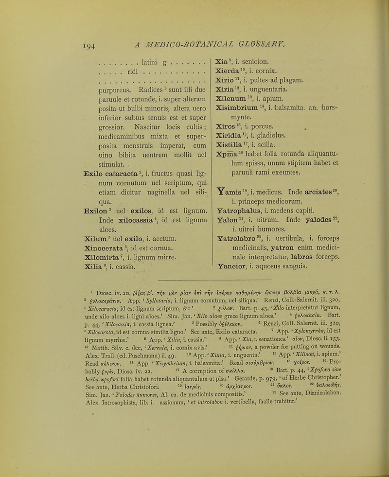 . . latini g ridi purpureus. Radices ^ sunt illi due paruule et rotunde, i. super alteram posita ut bulbi minoris, altera uero inferior subtus tenuis est et super grossior. Nascitur locis cultis; medicaminibus mixta et super- posita menstruis imperat, cum uino bibita uentrem mollit uel stimulat. Exilo cataracta i. fructus quasi Hg- num cornutum uel scriptum, qui etiam dicitur uaginella uel sili- qua. Exilon^ uel exilos, id est lignum. Inde xilocassia id est lignum aloes. Xilum ^ uel exilo, i. acetum. Xinocerataid est cornua. Xilomirta'', i. lignum mirre. Xilia i. cassia. Xia^ i. senicion. Xierda i. cornix, Xirio '^, i. pultes ad plagam. Xiria''', i. unguentaria. Xilennm i. apium. Xisimbrium i. balsamita. an. hors- mynte. Xiros i. porcus. Xiridia^S i. gladiolus. Xistilla, i. scilla. Xpma habet folia rotunda aliquantu- lum spissa, unum stipitem habet et paruuli rami exeuntes. Yamis i. medicus. Inde areiaftes'', i. princeps medicorum. Yatrophalus, i. medens capiti. Yalon^^ i. uitrum. Inde yalodes'*^ i. uitrei humores. Yatrolabro^^ i. uertibula, i. forceps medicinahs, yatron enim medici- nale interpretatur, labros forceps. Yancior, i. aquosus sanguis. * Diosc. iv. 20, pi^as /3'. t^v ix^v fiiav knl t^s (Ttpas KaOrnxfvrjv Siairep Po\P'ia /xiKpa, k. t. X.  ^vXoKfpaTia. App. ' Xyllotaria, i. lignum comutum, uel siliqua.' Renzi, Coll. Salemit. iii. 320, ' Xilocaracta, id est lignum scriptum, &c.' ^ ^vKov. Bart. p. 43, '^'iVo interpretatur lignum, unde xilo aloes i. ligni aloes.' Sim. Jan. 'Xilo aloes grece lignum aloes.' * ^vKoKaaia. Bart. p. 44, 'Xilocassia, i. cassia lignea.' ' Possibly o^iKaiov. ^ Renzi, Coll. Salemit. iii. 320, ' Xilocarota, id est cornua similia ligno.' See ante, Exilo cataracta. ' App. ' Xylomyrrha, id est lignum myrrhse.' * App. ' Xilia, i. cassia.' ' App. ' Xia, i. senationes.' aiov, Diosc. ii. 153. 0 Matth. Silv. c. dcc, ' Xercula, i. comix avis.'  ^nP^-ov, a powder for putting on wounds. Alex. Trall. (ed. Puschmann) ii. 49. App.' Xixia, i. unguenta.' App.' Xilinon, i. apium.' Read aeXivov.  App. ' Xisymhrium, i. balsamita.' Read aiavnPpiov. xotpo^- bably ^vpis, Diosc. iv. 22.  A conuption of <r«i'\Aa. Bart. p. 44, 'Xpofora sive^ herba xpofori folia habet rotunda aliquantuhim ut pisa.' Gerarde, p. 979, ' of Herbe Christopher.' See ante, Herba Christofori. laTp6s. dpxiaTpos. vaXos. ^ vaKotiS^s. Sim. Jan. ' Valodes humores, Al. ca. de medicinis compositis.'  See ante, Dianicalabon. Alex. latrosophista, lib. i. assionum, ' et iatrolabon i. vertibella, facile trahitur.'