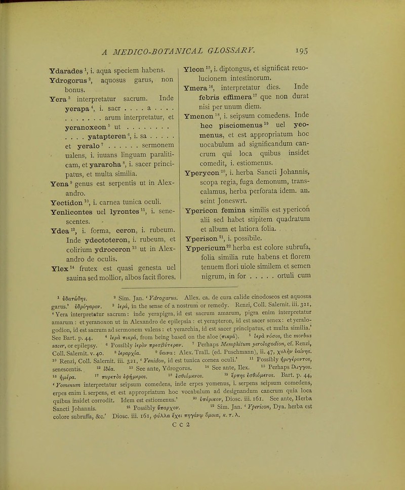 Ydarades S i. aqua speciem habens. Ydrogorus^ aquosus garus, non bonus. Yera^ interpretatur sacrum. Inde yerapa*, i. sacr .... a ... . arum interpretatur, et yeranoxeon^ ut .... yatapteren^ i. sa et yeralo'' sermonem ualens, i. iuuans linguam paraliti- cam, et yararoha ^ i. sacer princi- patus, et multa similia. Yena ^ genus est serpentis ut in Alex- andro. Yectidon i. carnea tunica oculi. YenHcontes uel lyrontes, i. sene- scentes. Ydea^^ i. forma, ceron, i. rubeum. Inde ydeototeron, i. rubeum, et colirium ydroceron ut in Alex- andro de oculis. Ylex frutex est quasi genesta uel sauina sed mollior, albos facit flores. Yleon i. diptongus, et significat reuo- lucionem intestinorum. Ymera, interpretatur dies. Inde febris effimera que non durat nisi per unum diem. Ymenon, i. seipsum comedens. Inde hec pisciomenus uel yeo- menus, et est appropriatum hoc uocabulum ad significandum can- crum qui loca quibus insidet comedit, i. estiomenus. Yperycon^, i. herba Sancti Johannis, scopa regia, fuga demonum, trans- calamus, herba perforata idem. an. seint Joneswrt. Ypericon femina similis est ypericoh alii sed habet stipitem quadratum et album et latiora foHa. Yperison i. possibile. Yppericum'^^ herba est colore subrufa, folia similia rute habens et florem tenuem flori uiole similem et semen nigrum, in for orluli cum 1 vhaTw^s. * Sim. Jan. ' Ydrogarus. Allex. ca. de cura calide cinodoseos est aquosus garus.' vSpoyapov. ^ j^p^^ jn the sense of a nostrum or remedy. Renzi, CoU. Salernit. iii. 321, • Yera interpretatur sacrum: inde yerapigra, id est sacrum amarum, pigra enim interpretatur amarum : etyeranoxon ut in Alexandro de epilepsia : et yerapteron, id estsacer senex: etyeralo- godion, id est sacrum ad sermonem valens : et yerarchia, id est sacer principatus, et multa similia.' See Bart. p. 44. * ifpcL mKpd, from being based on the aloe (iri/cpa). = lepd. voffos, the morbus sacer, or epilepsy. « Possibly lepbv -npta^xnepov. ' Perhaps Memphitum yerologodion, cf. Renzi, Coll. Salernit. v. 40. « hpapxia. ° vaiva: Alex. Trall. (ed. Puschmann), ii. 47, Xo^¥ vaivris.  Renzi, Coll. Salemit. iii. 321, ' Yenidon, id est tunica comea oculi.'  Possibly ■npiyepovTos, senescentis.  iSea.  See ante, Ydrogoms.  See ante, Ilex. 1= Perhaps ^.7701. >« ■^fxepa.  TTvpeTbs l<p{tp.epos. kffdi^nevos.  epTrqs ea6i6p.evos. Bart. p. 44, ' Yomenum interpretatur seipsum comedens, inde erpes yomenus, i. serpens seipsum comedens, erpes enim i. serpens, et est appropriatum hoc vocabialum ad designandum cancrum quia loca quibus insidet corrodit. Idem est estiomenus.' vitepiKov, Diosc. iii. 161. See ante, Herba Sancti Johannis.  Possibly inapxov.  Sim. Jan. ' Ypericon, Dya. herba est colore subraffa, &c.' Diosc. iii. 161, <pv\Ka «x«i ■nrtyavai onoia, k. t. K. C C 2