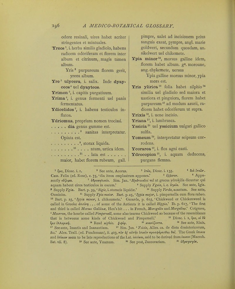 odore resinali, uires habet acriter stringentes et mintuales. Yreos i. herba similis gladiolo, habens radicem odoriferam et florem inter album et citrinum, magis tamen album. Yris* purpureum florem gerit, yreos album. Yre^ ulycera, i. salix. Inde dyay- ceos^ uel dyayteos. Yrimon i. capitis purgatiuum. Yrima, i. genus fermenti uel panis fermentatus. Ydicelidosi. habens testiculos in- flatos. Ydriom-us, proprium nomen trocissi. dia genus gumme est. ^ sanitas interpretatur. Opiata est. ®, storax liquida.  . . . . ntum, urtica idem. . . .  . . lata est maior, habet florem rubeum, gall. pimpre, ualet ad incisionem prius sanguis exeat, pympre, angl. marie goldwert, secundura quosdam, an. sikelwert uel chikemete. Ypia minor^^ morsus galline idem, florem habet album. ge. moroune, ang. chykemete, uersus Ypia galline morsus minor, ypia mors est. Yris ylirica folia habet silphio similia uel gladiolo sed maiora et uastiora et pinguiora, florem habet purpureum^^ ad modum azurii, ra- dicem habet odoriferum ut supra. Yrixis ^*', i. uene incisio. Yriana i. lambrusca. Yssieia uel yssicium uulgari gaUico sulfia. Yomeum interpretatur seipsum cor- rodens. Ycorarea^, i. flos agni casti. Ydrocopioni. aquam deducens, purgans flemna. 1 tpis, Diosc. i. I. ^ See ante, Acorus. ' tVea, Diosc. i. 135. * 5ta Inoiv. Cass. Felix (ed. Rose), c. 75, 'dia iteon emplastrum appones,' ' m>Lvov. ° Appa- rently €vfu/ia. ' vdpoKjjKticos. Sim. Jan. ' Hydrocelici vel ut grecus ydrokilis dicuntur qui aquam habent circa testiculos in oseum.' * Supply Ygeia, i. e. ii^eta. See ante, Igia. * Supply Ygia. Bart. p. 39,' Sigie, i. storacis liquidse.'  Supply Yerda, acantum. See ante, Ozminim.  Supply Ypia maior. Bart. p. 25,' Ippia major, i. pimpemella cum flore rubeo.  Bart. p. 25, ' Ippia minor, i. chikenmete.' Gerarde, p. 615, 'CMckweed or Chickenweed is called in Greeke dKalvrj . . . of some of the Antients it is called Hippia.^ Ib. p. 617, 'The first and third is called Morsns Gallin<E, Hen's bit. . . in French, Morsgelin and Morgeline.' Cotgrave, ' Mourron, the hearbe called Pimpernell, some also tearme Chickweed so because of the resemblance that is betweene some kinds of Chickweed and Pimpemell.' Diosc. i. 1, pis, oi pts iXKvptKT].  Read xifhio. (t(t>lqi.  KvaviCovra. See ante, Rixis. See ante, Inantis and Inanantium. Sim. Jan. ' Ysicia, Allex. ca. de dieta dissintericoram, &c.' Alex. Trall. (ed. Puschmann), ii. 403, t6v aur^s iffiKov TrpoacpipecBai 5ef. The Greek latKos and laiKiov seem to be late reproductions of the Lat. isicium, said to be derived from inseco (Macrob. Sat. vii. 8).  See ante, Ymenum. See post, Zuccorarium, vdpaycuySv.