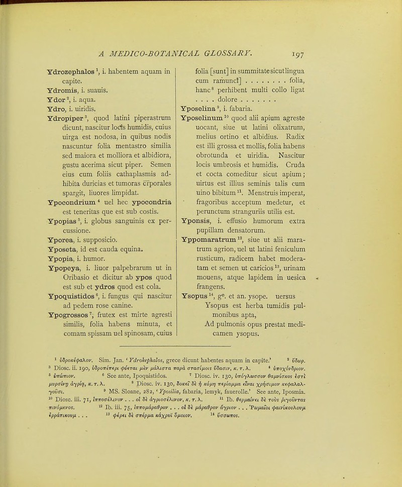Ydrozephalos ^ i. habentem aquam in capite. Ydromis, i. suauis. Ydor ^ i. aqua. Ydro, i. uiridis. Ydropiper^, quod latini piperastrum dicunt, nascitur lods humidis, cuius uirga est nodosa, in quibus nodis nascuntur folia mentastro similia sed maiora et molliora et albidiora, gustu acerima sicut piper. Semen eius cum foliis cathaplasmis ad- hibita duricias et tumoras crporales spargit, liuores limpidat. Ypocondrium * uel hec ypocondria est teneritas que est sub costis. Ypopias i. globus sanguinis ex per- cussione. Yporea, i. supposicio. Yposeta, id est cauda equina. Ypopia, i. humor. Ypopeya, i. liuor palpebrarum ut in Oribasio et dicitur ab ypos quod est sub et ydros quod est cola. Ypoquistidos i. fungus qui nascitur ad pedem rose canine. Ypogrossosfrutex est mirte agresti similis, folia habens minuta, et comam spissam uel spinosam, cuius folia [sunt] in summitatesicutlingua cum ramuncl] folia, hanc^ perhibent multi collo ligat .... dolore Yposelinai. fabaria. Yposelinum quod alii apium agreste uocant, siue ut latini olixatrum, melius ortino et albidius. Radix est illi grossa et mollis, folia habens obrotunda et uiridia. Nascitur locis umbrosis et humidis. Cnida et cocta comeditur sicut apium; uirtus est illius seminis talis cum uino bibitum Menstruis imperat, fragoribus acceptum medetur, et perunctum stranguriis utilis est. Yponsis, i. effusio humorum extra pupillam densatorum. Yppomaratrum ^^, siue ut alii mara- trum agrion, uel ut latini feniculum rusticmn, radicem habet modera- tam et semen ut caricios urinam mouens, atque lapidem in uesica frangens. Ysopus ge. et an. ysope. uersus Ysopus est herba tumidis pul- monibus apta, Ad pulmonis opus prestat medi- camen ysopus. ' vSpoKefaXov. Sim. Jan. ' Fdrokephalos, grece dicunt habentes aquam in capite.' ° vSojp. ' Diosc. ii. 190, vSpoTTeirepi (pvtTai fxev ixaXioTa itapoL aTaffifiots vSaatv, k. t. \. * virox^vSpiov. * vndjwtov.  See ante, Ipoquistidos. Diosc. iv. 130, vv6-f\a3aaov Bafivicricos eari livpaivig dypiq., le. t. \. ° Diosc. iv. 130, SoKeT Se 17 KdfiT} Trepiafifia etvai xPV^^^lxov Ke<pa\a\- yovai. ^ MS. Sloane, 282, 'Yposilia, fabaria, lemyk, fauerolle.' See ante, Iposmia.  Diosc. iii. 71, iinroai\ivov . . . ol Si dyptoae\tvov, k. t.\. Ib. Oep/Mlvei Si toiis ptyovvTas mv6fievos.  Ib. iii. 75> liTTrofidpaOpov . . . ol Se fidpaOpov ayptov . , . '7<ofiaioi (paiviKov\ovfi ippdTiKovpt ... <l>ipti, St aTtepfia ndxpvi ofioiov, vaawiros.