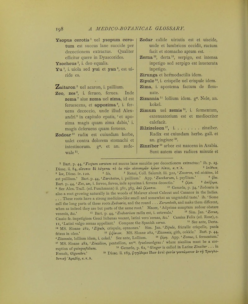 Ysopus cerotis ^ uel ysopum cero- tum est succus lane succide per decoctionem extractus. Qualiter efficitur quere in Dyascorides. Ysocheus ^ i. deo equalis. Yu ^ i. uiola sed yui et yan ^ est ui- ride es. Zaitaron ^ uel acaron, i. psillium. Zeo, zes^ i. ferueo, ferues. Inde zema siue zoma uel zima, id est feruescens, et appozima^, i. fer- uens decoccio, unde illud Alex- andri ^ in capitulo epatis, ' et apo- zima magis quam zima dabis,' i. magis deferuens quam feruens. Zodoar radix est cuiusdam herbe, ualet contra dolorem stomachi et intestinorum. g®. et an. zede- wale Zedar calide uirtutis est et uiscide, unde et lumbricos occidit, ructum facit et stomacho aptum est. Zerna^^, derta'^, serpigo, est intensa inpetigo sed serpigo est inueterata inpetigo. Zirunga et hefmodactiUs idem. Zipule ^*, i. crispelle uel crispule idem. Zima, i. apostema factum de flem- nate. Zizannia lollium idem. g^. Nele, an. kokel. Zimum uel zemis, i. fermentum, extenuatorium est et mediocriter calefacit. Zilzizeleon 17 zinziber. Radix est cuiusdam herbe. gall. et an. gingiure Zinziber  arbor est nascens in Arabia. Sunt autem eius radices minute et 1 Bart. p. 44, 'Ysopum cerotum est succus lanae succidse per decoctionem extractus:' ib. p. 25. Diosc. ii. 84, OLavTros 8« tK twv oiavnrjpwv fplaiv AtVos, «. t. X. ^ i<r6eeos. ^ iov, Diosc. iv. 120. i6s 5 Renzi, Coll. Salernit. iii. 322, ' Zacaron, vel aichiton, id est psillium.' Bart. p. 44, ' ^arcAfl^o?^, i. psillium.' App. ' Zj<cffAarM»i, i. psyllium.' « C«''- Bart. p. 44, 'Zeo, zes, i. ferveo, ferves, inde apozima i. fervens decoctio.' ^ CeV«- ' dm(ffia. 9 See Alex. Trall. (ed. Puschmann) ii. 381, 383, dno i^tiaTos.  Gerarde, p. 34.' Zedoarie is also a root growing naturally in the woods of Malaver about Calecut and Cananor in the Indies. These roots have a strong medicine-like smell and somewhat an ungrateful taste.' ib. ' Some call the long parts of these roots Zedoaria, and the round . . . Zerumheth, and make them different, when as indeed they are but parts of the same root.' Macer, ' Adprime sumptum zedoar obstare venenis, &c.'  Bart. p. 44, ' Zodoarium radix est, i. cetewale.'  Sim. Jan. ' Zerna, Cassio fe. impetigines Greci lichenas vocant, latini vero zernas, &c.' Cassius Felix (ed. Rose), c. II,'Latini vulgo zemas appellant.' Compare the Spanish sar?ja.  See ante, Derta.  MS. Sloane 282, ' Zipule, crispule, oynnones.' Sim. ]an.'Zipule, frictelle crispelle, panis frixus in oleo.' C^aviov. MS. Sloane 282,'Z/zawwa, gith, cokkle.' Bart. p. 44, 'Zizannia, lollium idem, i. cokel.' See ante, Lollium.  App. ' Zomus, i. fermentum.'  MS. Sloane 282, ' Zinzilion, pentafilon, an-^^. fyueleuedgras:' where zinzilion must be a cor- ruption of quinquefolium.  Gerarde, p. 62, ' Ginger is called in Latine Zinziber . . . m French, Gigembre.' Diosc. ii. 189, CnrHepis idiov «crri <f«rw ytvvi/txfvov iv tj? Tpc^Xo- SvTiKrj 'Apa^iq, k. t, \.
