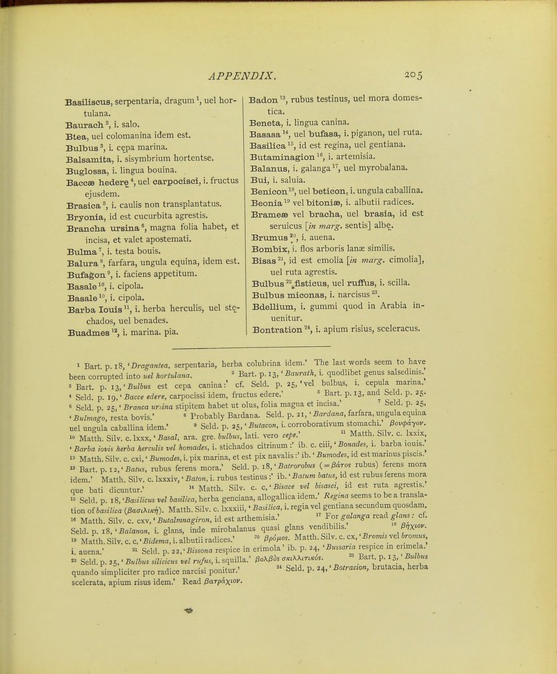 Basiliscus, serpentaria, dragum uel hor- tulana. Baurach. i. salo. Btea, uel colomanina idem est. Bulbusi. c^pa marina. Balsamita, i. sisymbrium hortentse. Buglossa, i. lingua bouina. Bacc8B h.eder§ *, uel carpocisei, i. fructus ejusdem. Brasiea i. caulis non transplantatus. Bryonia, id est cucurbita agrestis. Brancha ursina ^ magna folia habet, et incisa, et valet apostemati. Bulma i. testa bouis. Balura^ farfara, ungula equina, idem est. Bufagon i. faciens appetitum. Basale i. cipola. Basale^, i. cipola. Barba louis i. herba herculis, uel st^- chados, uel benades. Buadmes i. marina. pia. Badon rubus testinus, uel mora domes- tica. Beneta, i. lingua canina. Basasa uel bufasa, i. piganon, uel ruta. Basilica id est regina, uel gentiana. Butaminagion ^^, i. arternisia. Balanus, i. galanga uel myrobalana. Bui, i. saluia. Benicon^^, uel betieon, i. ungula caballina. Beonia^^ velbitonise, i. albutii radices. Brameaa vel bracha, uel brasia, id est seruicus [/k marg. sentis] alb^. Brumus ^*', i. auena. Bombix, i. flos arboris lanae similis. Bisas id est emolia \in marg. cimolia], uel ruta agrestis. Bulbus ^\fl.sticus, uel rufPus, i. scilla. Bulbus miconas, i. narcisus '^. Bdellium, i. gummi quod in Arabia in- uenitur. Bontration '^*, i. apium risius, sceleracus. 1 Bart p 18 'Dragantea, serpentaria, herba colubrina idem.' The last words seem to have been corrupted into uel hortulana. ' Bart. p. 13,' Baurath, i. quodlibet genus salsedmis.^ 3 Bart r,.iz'Bulbus est cepa canina:' cf. Seld. p. 25,'vel bulbus, i. cepula marma. * Seld. p. 19,' Bacce edere, carpocissi idem, fructus edere.' « Bart. p. 13, and Seld. p. 25. « Seld p 25,' Branca ur^ina stipitem habet ut olus, folia magna et incisa.' ' Seld. p. 25, . Bulmago, resta bovis.' » Probably Bardana. Seld. p. 21,' Bardana, farfara ungula equma uel ungula caballina idem.' » Seld. p. 25,' Butacon, i. corroborativuni stomachi Pov<pa-^ov.  Matth. Silv. c. Ixxx,' Basal, ara. gre. bulhus, lati. vero cepe: Matth. Silv. c. Ixxix, • Barha iovis herba herculis vel homades, i. stichados citrinum :' ib. c. ciii,' Bonades, 1. barba louis.^ 1= Matth. Silv. c. cxi,' Bumodes, i. pix marina, et est pix navalis:' ib.' Bumodes, id est mannus piscis.  Bart. p. 12,'Batus, nibus ferens mora.' Seld. p. 18,' Batrorohus ( = ^aTOj rubus) ferens mora idem.' Matth. Silv. c. Ixxxiv,' Baton, i. rubus testinus:' ib.' Batum batus, id est rubus ferens mora que bati dicuntur.' » Matth. Silv. c. c,'Bisace vel bisasci, id est ruta agrestis. 1= Seld. p. 18, 'Basilicus vel hasilica, herba genciana, allogallica idem.' Regina seems to be a transla- tion oibasilica ()3a<r.A,«^). Matth. Silv. c. Ixxxiii,' Basilica, i. regia vel gentiana secundum quosdam 1» Matth. Silv. c. cxv,' Butalmnagiron, id est arthemisia.' Yor galanga read glans: cf. Seld.p. 18,'Balanon, i. glans, inde mirobalanus quasi glans vendibihs. ^nx^ov. Matth.Silv.c.c.'5:-rf.ma,i.albutiiradices.' Pp6^os. Matth. Sdv. c. cx.'£mms vel 6~, i auena' Seld. p. 22,'Bissona respice in erimola' ib. p. 24, 'Bussana respice m enmela. Seld. p. 25,' Bulhus silicicus vel rufus, i. squilla. PoX&bs cr«.AA<r.«d.. « Bart p 13,' Bulhus quando simpliciter pro radice narcisi ponitur.'  Seld. p. 24,' Botrac^on, brutacia, herba scelerata, apium risus idem.' Read fiarpax^ov.