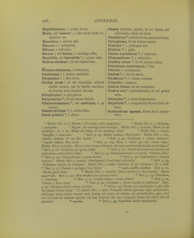 Buphthalinon, i. oculus bouis. Berec, uel beseon i. fsex cardi unde co- agulatur lac. Bonadrex, i. semen apii. Biseone ^ i. pulegium. Bibone, i. betonica. Becion uel bedon, i. cassilago alba. Bamiblla, uel batostilla *, i. cyma rubi. Bulbus studius id est luipisii flos. Crocus africanus, i. hortensis. Cardonesai. semen nasturcii, Carpetatioi. flos nuris. Cortex nerSBid est cujusdam arboris similis ceraso, qui in Apulia nascitur, et fructus eius uocatur micum. Colophonia i. pix graeca. Carpotarios ^^, id est semen ferulse. Chalcecaumenonuel casticum, i. ^s ustum. Cassia syringa ''^, i. cassia fistu. Carei pontici '^, i. dauci. Cassia absolute posita, id est lignea, uel xylocassia, rubea et sicca. Cassamum'^ ,malum terrae, panis porcinus. Cynoglossa, id est lingua canina. Cuscuta'', i. podragra iini, Cicidon'^, i. galla, Cadon myristicon i. muscata. Chalcanthum i. uitriolum. Conflca rubea id est styrax rubea. Corcetium combustum, i. bix. Calculi, i. cardamomi. Caricee ^*', i. ficcus siccse. Carsenum ^^, i. uinum coctum. Cumella i. cameos. Cedros libani, id est rosmarini. Custos orci ^^, petendactylis, id est grana solis. Chimolea^^, i. terra hispaniensis. Dapellula ^*, i. sanguinaria florem facit al- bum. Coriandrum agreste, flores facit purpu- reos. * Matth. Silv. c. c.' Bission, i. flos cardi, unde coagulatur.'  Matth. Silv. c. c,' Biliscone, i. pulegium.' ^ P^fix^ov: for cassilago read lussilago. Matth. Silv, c. Ixxxviii,' Becon, id est cassilago:' ib. c. xc,' Beden vel hedon, id est cassilago alba,' * Matth. Silv. c. Ixxxiv, 'Batqfilla, i. cima rubi.' ° Seld. p. 25,' Bulbus scudius, i. flos lupini.' Matth. Silv. c. cxii, ' Bulbus sludium, id est flos lupuli.' * Seld. p. 34, ' Cardamen, i. semen narstucii.' ' Kapirbs napvov, flos nucis. * Seld. p. 124,'iVera, i. arbor que fert ceresa nigra.' Matth. Silv. c. ccccclxv,' Nere, i. arbor cerasi silvestris: de cujus cortice sophisticatur cassia lignea.' ^ Bart. p. 16,' Colofonia, pix greca idem.'  Seld. p. 31,' Cacrei vel croceos vel cancreos vel carpocareos, semen ferule idem.'  Bart. p. 14,' Ca/racecMnze/zore, i. es ustum.' ' CaZci^o/i, idem.' ^ Bart. p. 14, ' Cassia Jirenga, i. cassia fistula.' Seld. p. ^o,' Cazei ponlici, i. daucus creticus.' Matth. Silv. c. cxxxvii,' Cardi poniici, id est dauci sylvestris.' Seld. p. 39, ' Ciclamum, respice in ciclamen.' Matth. Silv. c, cxxiv,' Casamus, id est ciclamen :' id. c. cxlii. Bart. p. 17,' Cuscute,\. podagra lini, doder.'  ktjkls, ki^kTSos, KrjKiSiov. Bart. p. 21, ' Ficida, galla idem.'  Matth. Silv. c. cxxxviii,' Carea miristica, i. nux muscata.' Kapvov fivpKTTiKdv. Bart. p. 32,' Nux mirifica, nux muscata idem.* Bart. p. 14,' Calcantum, i. vitreolum.  Bart. p. i^j^^Confita rubea, i. storax rubeus.' Seld. p. 32, 'Carica, i. ficus sicca.'  Seld. p. 30,' Carenum, i. vinum coctum in medicinis.' Bart. p. 15,' Carenum dicitur vinum coctum.' Seld p. 47,' Custos orti, pendactilis, i. gira solis vel palma Christi idem.' Cf. Matth. Silv. c. cxliv,' Cataputia dicitur granum regis, sponsa solis, elriotopia lactis, major vocatur arab. hernia vel catua vel chadia, vel pentadactilus, grec. vero cici vel cicei vel sisamus agrestis vel sise liciprion, lat. vero cataputia major vel custos orti yel girasolis.' KinoiXia. ^ Seld. p. 34,' Capsellula, herba sanguinaria.'