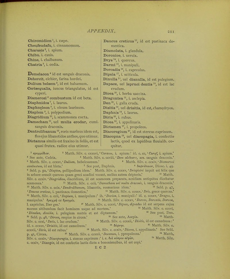 Chiromidion i. caepe. Cheufeudafu, 1. cinnamomum. Charasis^ i. apium. Chibu, i. canis. Chine, i. chalbanum. Chatria^ i. cedia. Demelaeon * id est sanguis draconis. Dehercit, elcliier, farina hordei. Dulium belsem®, id est balsamum. Cerisequalis, iuncus triangulatus, id est cyperi. Diamerozi combustum id est beta. Diaphnidos ^, i. laurus. Daphn^leon*, i. oleum laurinum. Diaplem i. polypodium, Diagridium ^*', i. scammonea cocta. Damechamuel mulis erodar, cumi. sanguis draconis. Dentrolibanum ^^, roris marinus idem est, flosejus libanotidos anthos, quo utimur. Dictamus similis est fraxino in foliis, et est quasi frutex. radice eius utimur. Daucus creticus, id est pastinaca do- mestica. Diamolata, i. glandula. Doroniee, i. ueruix. Drys i. quercus. Darmi'^, i. manipuli. Dorcadis ^^, i. capreolus. Dipsia i. sciticula. Dinulla^^, uel dianulla, id est pulegium. Dapace, uel lepruci dentis id est lac crudum. Dicea ™, i. herba uaccina. Draguntea -\ i. asclepia. Den^-, i. galla cruda. Disitis ^, uel drisitis, id est, cham^dryos. Daphnis-*, i. laurus. Diris ^^, i. rubus. Dicea^, i. appolinaris. Dictamen % i. propoleos. Diacoregium id est stercus caprinum. Diacopna ^^, uel diacopagia, i. confectio lactis, quod ex lapidibus fluuialib. co- quitur. ^ Kpo/x^xvStov. ' Matth. Silv. c. cxxxvi,' Carassu, i. apium:' id. c. cc,' Curaf, i. apium.' ' See ante, Cedria. * Matth. Silv. c. ccviii,' Dem alchoern, ara. sanguis draconis.' ^ Matth. Silv. c. ccxxv,' Dulium, hebelesamum.* ^ Matth. Silv. c. ccxiv,' Diamorosi conthustum, id est bleta.' ' See post, Daphnis. ^ 5a<pvtKaiov, Diosc. i. 49. ^ Seld. p. 50, 'Diapton, pollipodium idem.' Matth. Silv. c. ccxxv,' Driopistri inquit est felix que in arbore crescit quercus quam greci aoadioi vocant, mehus autem dripteris.' '° Matth. Silv. c. ccxiv.' Diagridion, diacridium, id est scamonea preparata, acridium antiquitus dicebatur scamonea.' Matth. Silv. c. ccii, ' Damatham vel multo draconis, i. sanguis draconis.'  Matth. Silv. c. ccix,' Dendrolibanum, libanotis, rosmarinus idem.'  Seld. p. 47, ' Dauciis crelictis, i. pastinaca domestica.'  Matth. Silv. c. ccxxv,' Dris, grece quercus.* Matth. Silv. c. ccii, 'Dapium, i. manipulmn:' ib. ' Darion, i. manipuli:' id. c. ccxxv,' Dragos, i. manipulus.' Spaxptv or Spaynis. Matth. Silv. c. ccxxv, ' Dorcas, Dorcatis, Dorcax, 1. capriolus, Iber gre.'  Matth. Silv. c. ccxvi,' Dipsas, dipsades id est serpens cujus morsus sitibundum facit hominem usque ad mortem.'  Matth. Silv. c. ccxvi, ' Dimelea, dimilia, i. pulegium matris et est diptamum.'  See post, Den. Seld. p. 48, 'Dircea, respice in circea.' See ante, Asepia.  Matth. Silv. c. ccxi,' Detis, i. lac crudum.' ^ Matth. Silv. c. ccxxii,' Disitis, id est camedreos :' id. c. ccxxv, 'Drisitis, id est camedreos.' SdipVTjs. ^= Matth. Silv. c. ccxvii, 'Diris, id est rubus.' Matth. Silv. c. ccxiv,' Diccea, i. appolinaris.' See Seld. p. 41, Circea. ^'^ Matth. Silv. c. ccxxii,' Docamen, i. ypropoleons.' Matth. Silv. c. ccxiv,' Diacoporegia, i. stercus caprinum :' i. e. Sid. Koirpov aiyiuv. Matth. Sily. c. cexiv, 'Diacopia, id est confectio lactis dicta a bononiensibus, id est copi.' E e 2