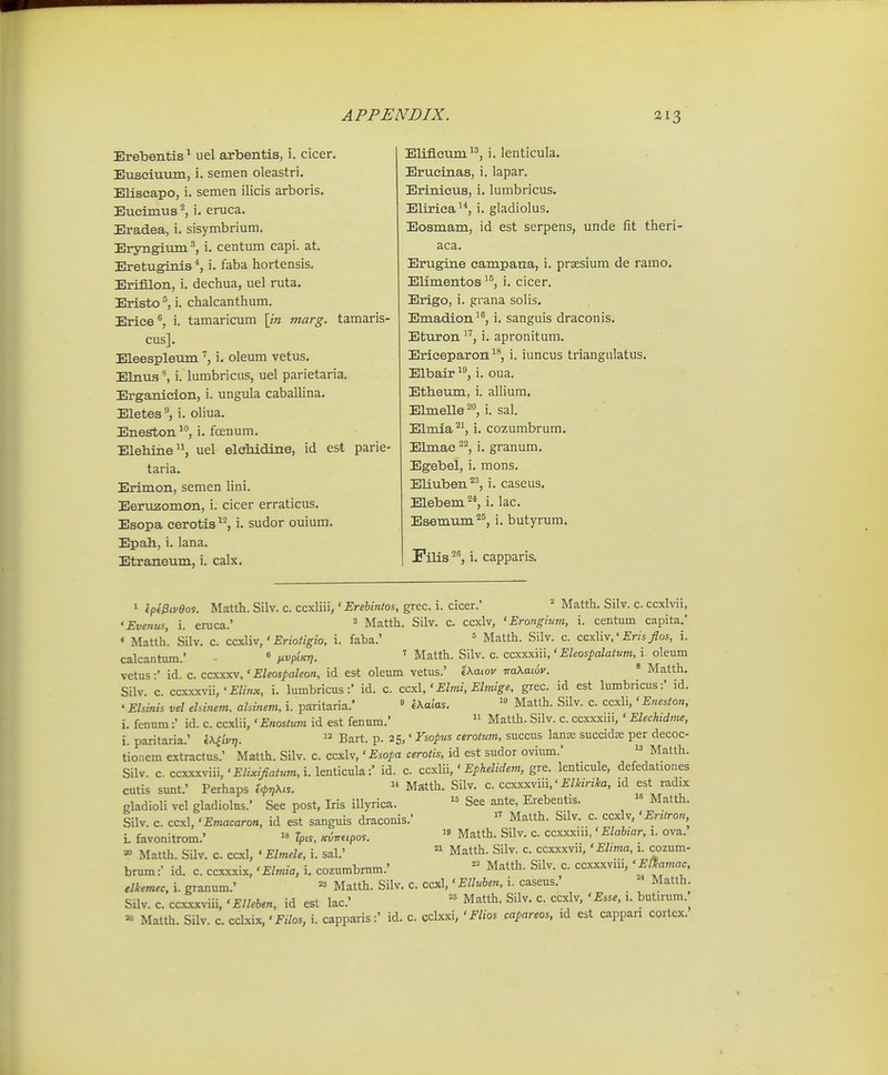 Erebentis^ uel arbentis, i. cicer. Eusciuum, i. semen oleastri. Eliscapo, i. semen ilicis arboris. Eucimus, i. eruca. Eradea, i. sisymbrium. Er^nigium^, i. centum capi. at. Eretuginis*, i. faba hortensis. Erifllon, i. dechua, uel ruta. Eristo ^ i. chalcanthum. Erice*, i. tamaricum \ln marg. ta cus]. Eleespleum i. oleum vetus. Elnus \ i. lumbricus, uel parietaria. Erganicion, i. ungula caballina. Eletes^ i. oliua. Eneston^, i. foenum. Elebine, uel elebidine, id est taria. Erimon, semen lini. Eeruzomon, i. cicer erraticus. Esopa cerotis^^, i. sudor ouiura. Epab, i. lana. Etraneum, i. calx. Eliflcum, i. lenticula. Erucinas, i. lapar. Erinicus, i. lumbricus. Elirica^*, i. gladiolus. Eosmam, id est serpens, unde fit theri aca. Erugine campana, i. praesium de ramo. Elimentos '^, i. cicer. Erigo, i. grana solis. Emadion^^, i. sanguis draconis. EtuTon ''^, i. apronitum. Ericeparon ^^, i. iuncus triangulatus. Elbair ^^, i. oua, Etbeum, i. allium. ElmeUe^^, i. sal. Elmia^S i. cozumbrum. Ebnac ^^, i. granum. Egebel, i. mons. Eliuben*^, i. caseus. Elebem ^*, i. lac. Esemum^^, i. butyrum. Filis i. capparis. i ep(0iveos. Matth. Silv. c. ccxlni,' Ereblnlos, grec. i. cicer.' ''' Matth. Silv. c. ccxlvii, 'Evenus, i. eruca.' ' Matth. Silv. c. ccxlv, 'Erongium, i. centum capita.' * Matth. Silv. c. ccxliv,' £no</^io, i. faba.' = Matth. Silv. c. ccxliv,' £m/os, i. calcantum.' ^ iivpiKr]. Matth. Silv. c. ccssxm,' Eleospalatum, i oleum vetus:' id. c. ccxxxv,' Eleospaleon, id est oleum vetus.' iXaiov iraKawv. * Matth. Silv. c. ccxxx^-ii,i. lumbricus:' id. c. ccxl,' Ehni, Elmige, grec. id est lumbricus:' id. • Elsinis vel ehinem. ahinem, i. paritaria.' « l\aias.  Matlh. Silv. c. ccxli,' Eneston, i. fenum:' id. c. ccxlii,' Enosium id est fenum.'  Matth. Silv. c. ccxxxiii, ' Elechidme, i. paritaria.' IXfiVj;.  Bart. p. 25,' Vsopus cerotiim, succus lanx succidse per decoc- tionem extractus.' Matth. Silv. c. ccxlv,' Esopa cerotis, id est sudor oviimi.'  Matth. Silv. c. ccxxxviii,'£//;(,><««, i.lenticula:' id. c. ccxYx\,' Ephelidem, gre. lenticule, defedationes cutis sunt.' Perhaps c^t/X...  Matth. Silv. c. ccxxxviii.' £/Wrf*fl. id est radix gladioli vel gladiolus.' See post, Iris illyrica. » See ante, Erebentis. Matth Silv. c. ccxl, 'Emacaron, id est sanguis draconis.'  Matth. Silv. c. ccxlv, 'Erttron. L favonitrom.'  Tpis, ^inupos. Matth. Silv. c. ccxxxui,' Elabtar, 1. ova. Matth. Silv. c. ccxl, ' Elmele, i. sal.'  Matth. Silv. c. ccxxxvii, ' Elima, i. cozum. brum :• id. c. ccxxxix, 'Elmia, i. cozumbmm.' Matth. Silv. c. ccxxxviu,' elkemec. i. granum.' Matth. Silv. C. ccxl,' Elluben, i. caseus. » Matlh Silv. c. ccxxxviii, 'Elleben, id est lac' Matth. Silv. c. ccxlv, ' Esse, 1. butn-um. « Matth. Silv. c. cdxix, •Filos, i. capparis:' id. c. cckxi, ' Flios capareos, id est cappan cortcx.