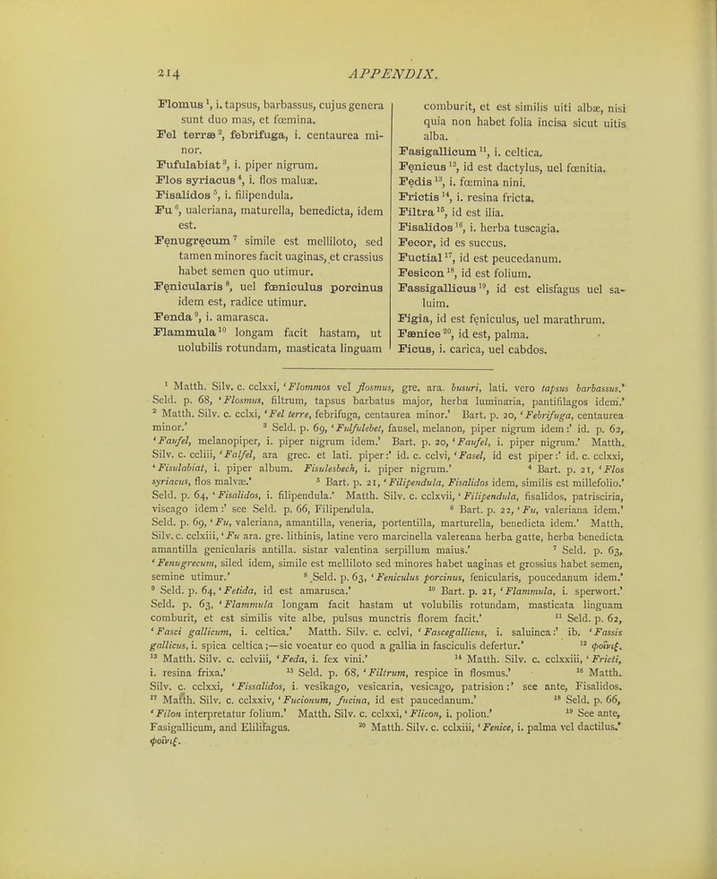 Flonius i. tapsiis, barbassus, cujus genera sunt duo mas, et focmina. Fel terr89''*, febrifuga, i. centaurea mi- nor. Fufulabiat^, i. piper nigrum. Flos syriaeus *, i. flos maluae. Pisalidos °, i. fiiipendula. Puualeriana, maturella, benedicta, idem est. r^nugr^cumsimile est melliloto, sed tamen minores facit uaginas, et crassius habet semen quo utiraur. F^nieularis^ uel foBniculus porcinus idem est, radice utimur. Fenda, i. amarasca. Flammula longam facit hastam, ut uolubilis rotundam, ma&ticata linguam comburlt, et est similis uiti albse, nisi quia non habet folia incisa sicut uitis alba. Fasigallicum i. celtica. F^nicus ^^, id est dactylus, uel foenitia, F^dis ^^, i. foemina nini. Frictis i. resina fricta. Filtra''', id est ilia. Fisalidos i. herba tuscagia. Fecor, id es succus. Fuctialid est peucedanum. Fesieon id est folium. Fassigallicusid est elisfagus uel sa- luim. Figia, id est f^niculus, uel marathrum. FeBniee id est, palma. Ficus, i. carica, uel cabdos. ' Matth. Silv. c. cclxxi, ' Flommos vel flosmus, gre. ara. busuri, lati. vero tapsits barbassus,' Seld. p. 68, 'Flosmus, filtrum, tapsus barbatus major, herba luminaria, pantifilagos iderri.' ° Matth. Silv. c. cclxi, 'Fel terre, febrifuga, centaurea minor.' Bart. p. 20, ' Febriftiga, centaurea minor.' ^ Seld. p. 69, ' Fulfulebet, fausel, melanon, piper nigrum idem:' id. p. 62, 'Faufel, melanopiper, i. piper nigrum idem.' Bart. p. 20, ' Faufel, i. piper nigrum.' Matth, Silv. c. ccliii, 'Falfel, ara grec. et lati. piper:' id. c. cclvi, 'Fasel, id est piper:' id. c. cclxxi, 'Fisvlabiat, i. piper album. Fisulesbech, i. piper nigrum.' * Bart. p. 2T, ' Flos syriacus, flos malvx.' = Bart. p. 21, ' Filipendula, Fisalidos idem, similis est millefoHo.' Seld. p. 64, ' Fisalidos, i. filipendula.' Matth. Silv. c. cclxvii,' Filipendula, fisalidos, patrisciria, viscago idem :' see Seld. p. 66, Filipendula. « Bart. p. 27,'Fu, valeriana idem.' Seld. p. 69, 'Fu, valeriana, amantilla, veneria, portentilla, marturella, benedicta idem.' Matth. Silv. c. cclxiii, 'Fu ara. gre. lithinis, latine vero marcinella valereana herba gatte, herba benedicta amantilla genicularis antilla. sistar valentina serpillum maius.' Seld. p. 63, ' Fenugrecum, siled idem, simile est melliloto sed minores habet uaginas et grossius habet semen, semine utimur.' ^ Seidi.-p. 6^, ' Feniculus porcinus, fenicularis, poucedanum idem.* ° Seld. p. 6^,'Felida, id est amarusca.'  Bart. p. 21, ' Flammula, i. sperwort.' Seld. p. 63, ' Flammula longam facit hastam ut volubilis rotundam, masticata linguam comburit, et est similis vite albe, pulsus munctris florem facit.'  Seld. p. 62, ' Fasci gallicum, i. celtica.' Matth. Silv. c. cclvi, ' Fascegallicus, i. saluinca:' ib. 'Fassis gallicus, i. spica celtica;—sic vocatur eo quod a gallia in fasciculis defertur.'  (powt^.  Matth. Silv. c. cclviii, ' Feda, i. fex vini.' Matth. Silv. c. cclxxiii, ' Fricti, i. resina frixa.' Seld. p. 68, ' Filtrum, respice in flosmus.' Matth. Silv. c. cclxxi, ' Fissalidos, i. vesikago, vesicaria, vesicago, patrision:' see ante, Fisalidos.  Matth. Silv. c. cclxxiv, ' Fucionum, fucina, id est paucedanum.' Seld. p. 66, ' Filon interpretatur foliura.' Matth, Silv. c. cclxxi,' Flicon, i. polion.' See ante, Fasigallicum, and Elilifagus. Matlh. Silv. c. cclxiii,' Fenice, i. palma vel dactilus.' fpoivi^.