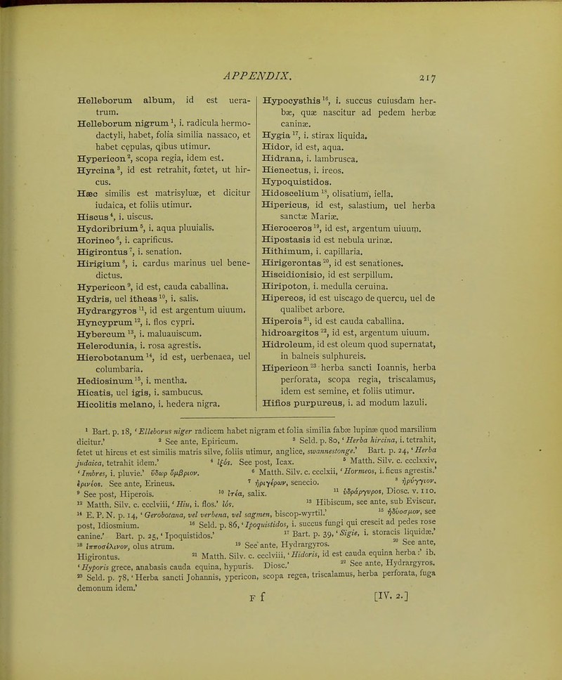 21^ Helleborum album, id est uera- trum. Helleborum nigrum i. radicula hermo- dactyli, habet, foiia similia nassaco, et habet c§pulas, qibus utimur. Hypericon^, scopa regia, idem esl. Hjrrcina id est retrahit, fcetet, ut hir- cus. HsBC similis est matrisyluse, et dicitur iudaica, et foliis utimur. Hiscus*, i. uiscus. Hydoribrium i. aqua pluuialis. Horineoi. caprificus. Higirontua'', i. senation. Hirigium^, i. cardus marinus uel bene- dictus. Hypericon^ id est, cauda caballina. Hydris, uel itheas ^j i. salis. Hydrargyros ^^, id est argentum uiuum. Hyncyprum i. flos cypri. Hybercum ^*, 1. maluauiscum. Helerodunia, i. rosa agrestis. Hierobotanvim ^*, id est, uerbenaea, uel columbaria. Hediosinum'^, i. mentha. Hicatis, uel igis, i. sambucus. Hicolitia melano, i. hedera nigra. Hypocysthis'^, i. succus cuiusdam her- bae, quae nascitur ad pedem herbx caninae. Hygia i. stirax liquida. Hidor, id est, aqua. Hidrana, i. lambrusca. Hieneetua, i. ireos. Hypoquistidoa. Hidoscelium^^, olisatium, iella. Hipericiis, id est, salastium, uel herba sanctae Marise. Hieroceroa id est, argentum uiuum. Hipostasis id est nebula urins. Hithimum, i. capillaria. Hirigerontas ^^, id est senationes. Hiscidionisio, id est serpillum. Hiripoton, i. medulla ceruina. Hipereos, id est uiscago de quercu, uel de qualibet arbore. Hiperois id est cauda caballina. hidroargitos ^'^, id est, argentum uiuum. Hidroleum, id est oleum quod supernatat, in balneis sulphureis. Hipericon herba sancti loannis, herba perforata, scopa regia, triscalamus, idem est semine, et foliis utimur. Hifios purpureus, i. ad modum lazuli. • Bart. p. i8, 'Ellehorus niger radicem habet nigram et folia similia fabas lupinee quod marsiliura dicitur.'  See ante, Epiricum. ' Seld. p. 80,' Herba hircina, i. tetrahit, fetet ut hircus et est similis matris silve, foliis utimur, anglice, swaimestonge.' Bart. p. 24,' Herha judaica, tetrahit idem.' * i£6s. See post, Icax.  Matth. Silv. c. cccbcxiv, '/m&res, i. pluvie.' vSaip oix^piov. « Matth. Silv. c. ccclxii,'iTorwfos, i. ficus agrestis.' ipiveos. See ante, Erineus. npi-^tpoiv, senecio. ' ■npvyy^ov. » See post, Hiperois. '« Iria, salix.  tSpAp^vpos, Diosc. v. iio.  Matth. Silv. c. ccclviii,' Hiu, i. flos.' I6s.  Hibiscum, see ante, sub Eviscur.  E. P. N. p. 14, ' Gerobotana, vel verhena, vel sagmen, biscop-wyrtil.'  ^dvoaiJ.ov, see post, Idiosmium.  Seld. p. 86,' Ipoquistidos, i. succus fungi qui crescit ad pedes rose canine.' Bart. p. 25,' Ipoquistidos.'  Bart. p. 39-' ^igie, i. storac^s liquidae. « iir-iroaiXivov, olus atrum.  See ante, Hydrargyros. See ante, Higirontus.  Matth. Silv. c. ccclviii,' Hidoris, id est cauda equina herba: ib. ' Hyporis grece, anabasis cauda equina, hypuris. Diosc.' See ante, Hydrargyros. « Seld.p. 78,'Herba sancti Johannis, ypericon, scopa regea, triscalamus, herba perforata, fuga demonum idem.' F f [IV. 2.]