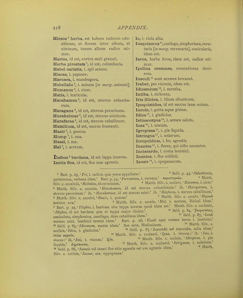 Hireos ^ herba, est habens radicem odo- riferam, et florem inter album, et citrinum, tamen album radice uti- mur. Hartes, id est, cortex mali granati. Herba pirestam ^ id est, columbaria. Habel earistis, i. apii semen. Hiscas, i. papauer. Harusea, i. mandragora. Habellalu^, i. anisum \in marg. anisumi]. Humanus *, i. cicer. Hatis, i. lenticulae. Harahamen^, id est, stercus columba- rum. Haragane id est, stercus pecorinum. Huraheimar id est, stercus asininum. Harafaras^, id est, stercus caballinum. Hamilium, id est, succus frumenti. Hazir i. porcus. Humpi. uua. Hasel, i. me. Hal^, i. acetum. Ilafeos ^ bardana, id est lappa inuersa. lantis flos, id est, flos uuse agrestis. lo, i. viola alba. lusquiamus casilago, simphoriaca, veru- taria \in marg. verrucaria], canicularis, idem est. larus, barba Aron, idem est, radice uti- mur. Ipolina eresones, cresentiones duni- rem. lusculi  sunt uermes terranei. Iraber, pes ciconiae, idem est. Idiosmium^^, i. mentha. Intiba, i. cichorea. Iris illirica, i. lilium siluaticum. Ipoquistidos, id est succus lanae ouiuni. locule, i. gutta aquae pisinas. Idios i. gladiolus. Istiascorpus ^*, i. semen salicis. Icax i. uiscum. Igropissa, i. pix liquida. Istringus, i. solatrum. Icropuldum, i. bu. agrestis. Inantes i. flores, qui silfio uocantur. Ineiscardo, i. coma leuistici, Inantes, i. flos solificii. lausir i. opopanacum. 1 Bart. p. 25, 'Yri, i. radicis quse yreos appellatur.' Seld. p. 43,' Colwnharia, peristereon, verbena idem.' Bart. p. 33, ' Peristereon, i. vervena.' TTfpicTTepedii'. = Matth. Silv. c. cccxlviii,' Helbalau, id est anisum.' * Matth. Silv. c. ccclxvi,' Huiamus, i. cicer.' 6 Matth. Silv, c. cccxxix, ' Harahamem, id est stercus columbinum:' ib. ' Harogarnen, i. stercus pecorinum :' ib. ' Harahennar, id est stercus asini:' ib. ' Har/aras, i. stercus caballinum,' 6 Matth. Silv. c. cccxlvi,'/^az/r, i. porcus.' ' Matth. Silv. c. ccc^lv,' Hayneb arabice uva.'  Matth. Silv. c. cccxix, 'Hal, i. acetum, Halcal idem.' » Bart. p. 25,'Illafeos, i. bardona sive lappa inversa quod idem est.' Matth. Silv. c. ccclxxiv, 'niafeos, id est bardana qu^ et lappa major dicitur.' SeR p. 84, 'yusquiamus caniculata, simphonica, cassilago, dens caballinus idem.'  Seld, p. 87,'Iscuh^ vermes sunt, lumbrici terreni idem.' Bart. p. 26, ' Fsculi sunt vermes terrse, 1. lumbnci. >2 Seld. 85,'Idiosmum, menta idem.' See ante, Hediosinum.  Matth. Silv. c. ccclxix,'7rf/os, i. gladiolus.'  Seld. p. 87,'Isacotidis vel isacotidix, salix idem. Irias HapirSs  Matth. Silv. c. ccclxxvi, ' Ipax, i. viscum;' ib. ' Isos, 1. viscus:' ib.'7/a5, i. viscum.' 2f<5s. Matth. Silv. c. ccclxix, ' Idropissa i. pix liquida.' i-ip^maca.  Matth. Silv. c. ccclxxvi, 'Istrignum, 1. solatruni.  Seld. p. 86, 'Inantis vel inanti flos vitis agrestis vel uve agrestis idem.' ' Matth, Silv. c. ccclxix,' laustir, ara. oppoponax.'