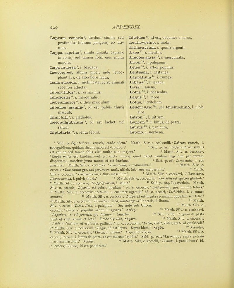 Laprum veneris^ cardum slmilis sed profundlus incisum pungens, eo uti- mur. Lappa eaprina'^, similis ungulae caprinae in foliis, sed tamen folia eius multa minora. Lapa inuersai. bardana. Leucopiper, album piper, inde leuco- pliantia, i. de albo flore facta. Lana succida, i. mollificata, et ab animali recenter educta. Libarutidos *, i. rosmarinus. Linozostis i. mercurialis. Lebeumarios ^ i. thus masculum. Libanos mannsa', id est puluis thuris masculi. Liniehiti', i. gladiolus. Lecopulgubrium id est lachet, uel saluia. Liptotaria ^*', i. lenta febris. Litridos id est, cucumer amarus. Leuticyprino, i. uiolse. Lithargyrum, i. spuma argenti. Lapa'^, i. mentha. Linotes agria i. mercurialis. Licon, i. pulegium. Leuei^^, i. arbor populus. Leutisma, i. castanea. Lappatium i. rumex. Libana i. lagana. Liris, i. auena. Lobia ^**, i. phaseolus. Lagusi. lepos. Lotus, i. trifolium. Leucucugio ^**, uel leuchuchino, i. uiola alba. Litron^^ i. uitrum. Lyncim ^^, i. limus, de petra. Liuius ^^, i. panicum. Litono, i. uerbena. ^ Seld. p. 89,' Labrum veneris, cardo idem.' Matth. Silv. c. ccclxxxiii, ' Lahrum veneris, i. cocognidium, quidam dicunt quod est dipsacos.' * Seld. .p. 94,' Lappa caprina similis est equine sed tamen folia eius multo simt majora.' ^ Matth. Silv. c. ccclxxxv, ' Lappa maior est bardana,—et est dicta inuersa quod habet caudam ingentem per terram dispersam,—nascitur juxta muros et est bardana.' * Bart. p. 28,' Libanotides, i. ros marinus.' Matth. Silv. c. cccccxcvi,' Libanotida, i. rosmarinus.' ' Matth. Silv. c. cccccix,' Linozostim gre. aut partemon, arab. alileb, lat. vero mercurialis.' * Matth. Silv. c. ccccxcvi,' Libarmarenos, i. thus masculum.' ' Matth. Silv. c. ccccxcvi,' Libanomane, libanos manna, i. pulvis thuris.' ' Matth. Silv. c. cccccxcvii,' Lonchitis est species gladioli.' ^ Matth. Silv. c. ccccxcii,' Z/ee/^/io/jg-z^Jn^n, i. saluia.'  Seld. p. 104, Lixapericio. Matth. Silv. c. cccccix,' Liparia, est febris quedam:' id. c. ccccxcv, ' Leptopiresia, gre. minute febres.' 11 Matth. Silv. c. cccccxiv, ' Litriios, i. cucumer agrestis.' id. c. ccccci, ' Lichiridos, i. cucumer amarus.' ^'^ Matth. Silv. c. ccclxxxv,' Lappa id est menta secundum quosdam sed falso.'  Matth. Silv. c. cccccviii,' Linoniotis, linos, linotes agria linozatis, i. linum.' '* Matth. Silv. c. ccccci, 'Licon, licon, i. pulegium.' See ante sub Clicon. Matth. Silv. c. ccccxcv, ' Letioi, i. populus arbor, 1. agyros.' Xe-uKrj.  Matth. Silv.- c. ccclxxxvi, ' Lapatium, la. vel pratella, gre. lapaton.' Xaimdov.  Seld. p. 89, ' Lagana de pasta fiunt et sunt azima et lota.' Probably liba, Kdyava.  Matth. Silv. c. cccccxiv, ' Lobia, i. fasellum, et est fassus gallicus :' id. c. cccccxviii, ' Lubia, Lubit, Luhie, arab. id estfaseoli.' Matth. Silv. c. ccclxxxiii,' Lagos, id est lepus. Lagus idem.' \aydis. \fvK6iov. °' Matth. Silv. c. cccccxiv,' Litron, i. vitrum.' \'tTpov for vlrpov. ^'^ Matth. Silv. c. ccccci, 'Lichin, i. limus de petra, et est muscus lapidis.' Seld. p. loi, 'Licena que supra petram marinam nascitur.' Xtixhv. Matth. Silv. c. ccccciii,'L/mww, i. pannicium:' id. c. cccccv, 'Limus, id est pannirum.'