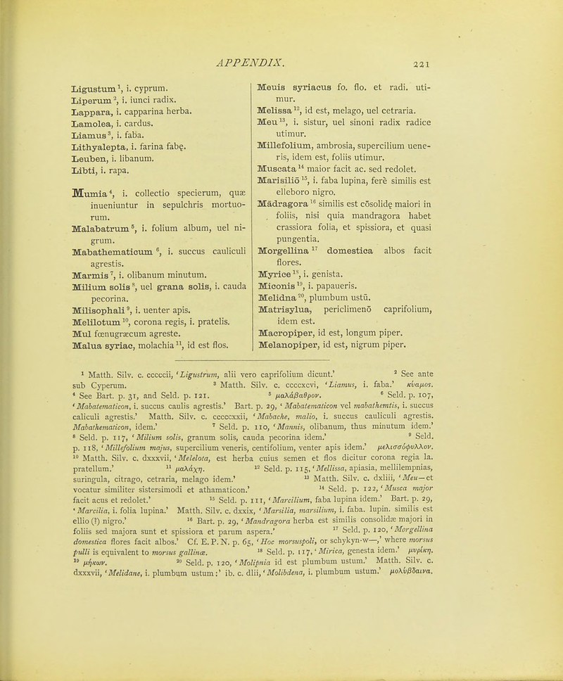 Ligustum', i. cyprum. Liperum ^ i. iunci radix. Lappara, i. capparina herba. Lamolea, i. cardus. Liamus^, i. faba. Lithyalepta, i. farina fab?. Leuben, i. libanum. Libti, i. rapa. Mumia*, i. collectio specierum, quae inueniuntur in sepulchris mortuo- rum. Malabatrum^, i. folium album, uel ni- grum. Mabatbematicum ®, i. succus cauliculi agrestis. Marmis'', i. olibanum minutum. Milium solisuel grana solis, i. cauda pecorina. Milisophali i. uenter apis. Melilotum ^^, corona regis, i. pratelis. Mul foenugrsECum agreste. Malua syriae, molachia id est flos. Meuis syriaeus fo. flo. et radi. uti- mur. Melissa ^*^, id est, melago, uel cetraria. Meu, i. sistur, uel sinoni radix radice utimur. Millefolium, ambrosia, supercilium uene- ris, idem est, foliis utimur, Muscata  maior facit ac. sed redolet. Marisilio, i. faba lupina, fere similis est elleboro nigro. Madragora similis est cosolid? maiori in foliis, nisi quia mandragora habet crassiora folia, et spissiora, et quasi pungentia. Morgellina domestica albos facit flores. Myrice^'', i. genista. Miconis i. papaueris. Melidna ^*', plumbum ustii. Matrisylua, periclimeno caprifolium, idem est. Macropiper, id est, longum piper. Melanopiper, id est, nigrum piper. ^ Matth. Silv. c. cccccii, ' Ligtisirum, alii vero caprifolium dicunt.' ^ See ante sub Cypenim. ' Matth. Silv. c. ccccxcvi, 'Liamus, i. faba.' Kvanos. * See Bart. p. 31, and Seld. p. 121. ' ixa\dPa9pov. ^ Seld. p. 107, ' Mahatematicon, i. succus caulis agrestis.' Bart. p. 29, ' Mabatematicon vel mahathemtis, i. succus caliculi agrestis.' Matth. Silv. c. cccccxxii, ' Mahache, malio, i. succus cauliculi agrestis. Mabathematicon, idem.'  Seld. p. lio, ' Mannis, olibanum, thus minutum idem.' * Seld. p. 117, ' Milium solis, granum solis, cauda pecorina idem.' ° Seld. p. 118, ' Millefolium majus, supercilium veneris, centifolium, venter apis idem.' fie\iaa6fv\\ov.  Matth. Silv. c. dxxxvii, ' Melelota, est herba cuius semen et flos dicitur corona regia la. pratellum.'  ixa^axq. Seld. p. 115,'Mellissa, apiasia, mellilempnias, suringula, citrago, cetraria, melago idem.'  Matth. Silv. c. dxliii, 'Meu—et vocatur similiter sistersimodi et athamaticon.'  Seld. p. 122,'Musca major facit acus et redolet.'  Seld. p. iii, ' Marcilium, faba lupina idem.' Bart. p. 29, 'Marcilia, i. folia lupina.' Matth. Silv. c. dxxix, ' Marsilia, marsilium, i. faba. lupin. similis est ellio(l) nigro.' >° Bart. p. 29, ' Mandragora herba est similis consolidse majori in foliis sed majora sunt et spissiora et parum aspera.' Seld. p. 120,' Morgellina domeslica flores facit albos.' Cf. E.P.N. p. 65, ' Hoc morsuspoli, or schykyn-w—,' where morsns pulli is equivalent to tnorsus gallince. Seld. p. 117,' Mirica, genesta idem.' ixvpiKtj.  IxTiKoiv. 20 Sgi(j_ p_ j 20, ' Molipnia id est plumbum ustum.' Matth. Silv. c. dxxxvii, 'Melidane, i. plumbum ustum:' ib. c. dlii,'Molibdena, i. plumbum ustum.' no\{j^Uiva.