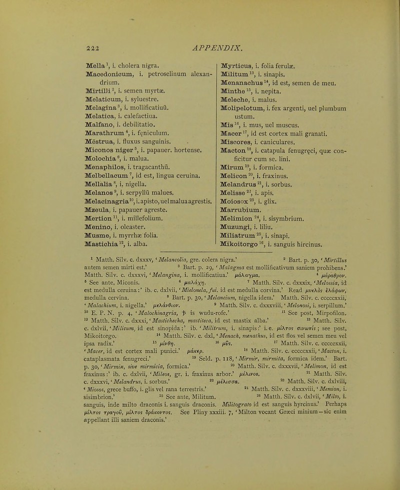 Mella S i. cholera nigra. Maoedonicum, i. petroselinum alexan- drium. Mirtilli '^, i. semen myrtae. Melaticum, i. syluestre. Melagina^, i. mollificatiuu. Melatica, i. calefactiua. Malfano, i. debilitatio. Marathrum *, i. fgniculum. Mestrua, i. fluxus sanguinis. Miconos niger i. papauer. hortense. Molochia^, i. malua. Menaphilos, i. tragacanthu. Melbellacumid est, Ungua ceruina. Mellalia **, i. nigella. Melanos i. serpyllu malues. Melacinagriai. apisto, uel malua agrestis. Mzeula, i. papauer agreste. Mertion, i. millefolium. Menino, i. oleaster. Musme, i. myrrhse folia. Mastichia^^, i. alba. Myrticus, i. foha ferulae. MUitum^', i. sinapis. Menanachus id est, semen de meu. Mtnthe ^*', i. nepita. Meleche, i. malus. Molipelotum, i. fex argenti, uel plumbum ustum. Mis i. mus, uel muscus. Macer^'', id est cortex mali granati. Miscores, i. caniculares. Macton^^, i. catapula fenugr^ci, quae con- ficitur cum se. lini. Mirum i. formica. Melicon^, i. fraxinus. Melandrus ^^, i. sorbus. Melisse ^^, i. apis. Moiosox^^, i. glix. Marrubium. Melimion ^*, i. sisymbrium. Muzungi, i. liliu. Miliatrum ^^, i. sinapi. Mikoitorgo i. sanguis hircinus. * Matth. Silv. C. dxxxv, ' Melancolia, gre. colera nigra.' ^ Bart. p. 30, ' Mirtillus autem semen mirti est.' ^ Bart. p. 29, ' Malagma est mollificativum saniem prohibens.' Matth. Silv. c. dxxxvi, ' Melangina, i. mollificatiua.' iid\ayna. * /xapaOpov. ° See ante, Miconis. * naXaxr}. Matth. Silv. c. dxxxix, 'Melossia, id est meduUa ceruina:' ib. c. dxlvii,' Mielonela, fui. id est medulla corvina.' Read /xvtXbs eKcKpwv, medulla cervina. ' Bart. p. 30,' Melancinm, nigella idem.' Matth. Silv. c. cccccxxii, ' Malachium, i. nigella.' ntX&vOiov. ^ Matth. Silv. c. dxxxviii,' Melonosi, i. serpillum.' E. P. N. p. 4, ' Malochinagria, 'p is wudu-rofe.' See post, Mirpofilon.  Matth. Silv. c. dxxxi,' Mastichecha, mastiteca, id est mastix alba.'  Matth. Silv. c. dxlvii,' Mi7j«^ffZj id est sinopida:' ih. ' Militrum, i. sinapis:' i. e. fuXros ffivaims; see post, Mikoitorgo. Matth. Silv. c. dxl,' Menach, menalhus, id est flos vel semen meu vel ipsa radix.' jj.iv6r]. nvs.  Matth. Silv. c. cccccxxii, ' Macer, id est cortex mali punici.' ii&Ktp.  Matth. Silv. c. cccccxxii,' Macton, i, cataplasmata fenugreci.' *° Seld. p. liS,'Mirmir, mirmita, formica idem.' Bart. p. 30,' Mirmix, sive mirmicia, formica.' Matth. Silv. c. dxxxvii, ' Melimon, id est fraxinus:' ib. c. dxlvii, ' Mileos, gr. i. fraxinus arbor.' /jLeXivos. Matth. Silv. c. dxxxvi,' Melandrus, i. sorbus.' fxiXicaa. Matth. Silv. c. dxlviii, ' Miosos, grece buffo, i. glis vel rana terrestris.' °' Matth. Silv. c. dxxxviii,' Memion, i. sisimbrion.' See ante, Militum. '^^ Matth. Silv. c. dxlvii, ' Milto, i. sanguis, inde milto draconis i. sanguis draconis. Militograto id est sanguis hyrcinus.' Perhaps niXros rpayov, ix'i\tos dp&Kovros. See Pliny xxxiii. 7, ' Milton vocant Grseci minium - sic enim appellant illi saniem draconis.'