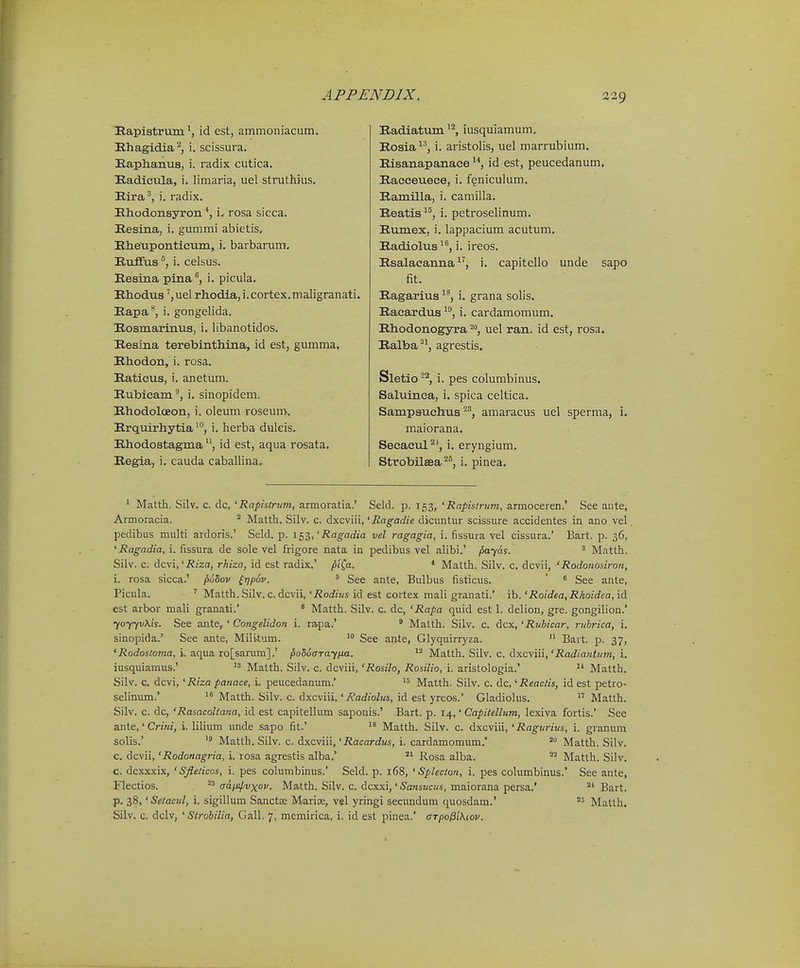 Bapistrum id est, ammonlacum. Hhagidia'^, i. scissura. Kaplianua, i. radix cutica. Eadicula, i. limaria, uel struthius. Rira^, i. radix. Hhodonsjrron i. rosa sicca. Resina, i. gummi abietis, IlheUponticum, i. barbarum, Ruffus i. celsus. Eesina pina'', i. picula. Rhodus ^,uel rhodla, i.cortex.maligranati. Eapa**, i. gongelida. Eosmarinus, i. libanotidos. Resina terebinthina, id est, gumma. Rhodon, i. rosa. Eaticus, i. anetum. Rubieam °, i. sinopidem. Rhodolceon, i. oleum roseum. Rrquirhytia^, i. herba duleis. Rhodostagma id est, aqua rosata. Regia, i. cauda caballina. Radiatum iusquiamum. Rosia^', i. aristolis, uel marrubium. Risanapanace id est, peucedanum. Raceeuece, i. f^niculum. Ramilla, i. camilla. Reatis^^, i. petroselinum. Rumex, i. lappacium acutum. Radiolus^^, i. ireos. Rsalacanna i. capitello unde sapo fit. Ragarius, i. grana solis. Racardus ^^, i. cardamomum. Rhodonogyra uel ran. id est, rosa. Ralba'^^ agrestis. Sletio-'^, i. pes columbinus. Saluinca, i. spica celtica. Sampauchtus-^, amaracus uel sperma, i. maiorana. Secacul i. eryngium. Strobilsea ^^, i. pinea. ' Matth. Silv. c. dc, 'Rapistrum, armoratia.' Seld. p. 153, 'Rapis/rum, armoceren.' See ante, Armoracia. ° Matth. Silv. c. dxcviii, 'jRagadie dicuntur scissure accidentes in ano vel peclibus multi ardoris.' Seld. p. 1^^,'Ragadia vel ragagia, i. fissura vel cissura.' Bart. p. 36, ' i2an-arfia, i. fissura de sole vel frigore nata in pedibus vel ahbi.' payas. ^ Matth. Silv. c. dcvi,'2?i'za, rhiza, id est radix.' piCa. * Matth. Silv. c. dcvii, 'Rodonosiro?i, i. rosa sicca.' puSov ^Tjpov. ^ See ante, Bulbus fisticus. ' ^ See ante, Picula. Matth. Silv. c. dcvii, 'Rodius id est cortex mali granati.' ib. 'Roidea, Rhoidea, id est arbor mali granati.' ^ Matth. Silv. c dc, 'Rapa quid est 1. delion, gre. gongihon. yoyyvKh. See ante, ' Congelidon i. ra,pa.' ^ Malth. Silv. c. dcx, 'Rubicar, ruhrica, i. sinopida.' See ante, Militum. See ante, Glyquirryza.  Bart. p. 37, '2?o£fos/on!a, i. aqua ro[sarum].' poSocrayixa. Matth. Silv. c. dxcviii,'jRac?/a«<!/;«, i. iusquiamus.'  Matth. Silv. c. dcviii, 'Rosilo, Rosilio, i. aristologia.' Matth. Silv. G. dcvi, 'Riza panace, i. peucedanum. Matth. Silv. c. dc, 'Reactis, id est petro- selinum.' Matth. Silv. c. dxcviii,'Radiolus, id est yreos.' Gladiohis.  Matth. Silv. c. dc, 'RasacoUana, id est capitellum saponis.' Bart. p. 14,' Capitellum, lexiva fortis.' See ante,' Cnnf, i. lilium unde sapo fit.'  Matth. Silv. c. dxcviii, 'Ragurius, i. granum solis.'  Matth. Silv. c. dxcviii, 'Racardus, i. cardamomum. Matth. Silv. c. dcvii, 'Rodonagria, i. rosa agrestis alba.' Rosa alba. Matth. Silv. c. dcxxxix, 'SJleticos, i. pes columbinus.' Seld. p. 168, ' Splecton, i. pes columbinus.' See ante, Flectios.  tra^^vxoi'. Matth. Silv. c. dcxxi,' 5a«swci/s, maiorana persa.' Bart. p. 38,' Setacul, i. sigillum Sanctse Marise, vel yringi secundum quosdam.' Matlh.