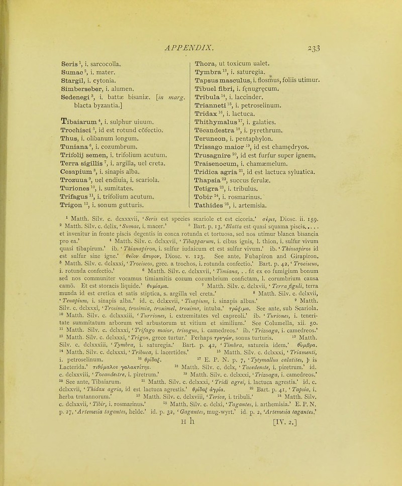 Seria S i. sarcocolla. Sumac^, i. mater. Stargil, i. cytonia. Simberseber, i. alumen. Sedenegi^, i. battae bisaniae. [/« marg. blacta byzantia.] Tibaiarum *, i. sulphur uiuum. Troehisei id est rotund cofectio. Thus, i. olibanum longum. Tuniana ^ i. cozumbrum, Trifolij semen, i. trifolium acutum. Terra sigillis , i. argilla, uel creta. Cesapium i. sinapis alba. Trozuua uel endiuia, i. scariola. Turiones i. sumitates. Trifagus ■'^, i. trifolium acutum. Trigon ^'^, i. sonum gutturis. Thora, ut toxicum ualet. Tymbra, i. saturegia. Tapsus masculus, i. flosmus, foliis utimur. Tibuel flbri, i. f(^nugr?cum. Tribula^*, i. laccinder. Trianneti^^ i. petroselinum. Tridax ^, i. lactuca. Thithymalus ^^, i. galaties. Teeandestra i. pyrethrum. Teruneon, i. pentaphylon. Trissago maior '^, id est cham§dryos. Trusagnire ^j id est furfur super ignem. Traisenoeum, i. chamaemelum. Tridica agria ^^, id est lactuca syluatica. Thapsia^^, succus ferulas. Tetigra^^, i. tribulus. Tobir ^*, i. rosmarinus. Tathides ^^, i. artemisia. ^ Matth. Silv. c. dcxxxvii, ' Seris est species scariole et est cicoria.' aepis, Diosc. ii, 159. ' Matth. Silv. c. dclix, '■Sitmac, i. macer.' ^ Bart. p. 13, 'Blatta est quasi squama piscis et invenitur in fronte piscis degentis in conca rotunda et tortuosa, sed nos utimur blanca bisancia pro ea.' * Matth. Silv. c. dclxxvii, ' Tibapparum, i. cibus ignis, 1. thion, i. sulfur vivum quasi tibapirum.' ib. ' Thianapiron, i. sulfur iudaicum et est sulfur vivum.' ib.' Thiosapiros id est sulfur sine igne.' etTov dirvpov, Diosc. v. 123. See ante, Fubapiron and Girapiron. ' Matth. Silv. c. dclxxxi,' Trociscos, giec. a trochos, i. rotunda confectio.' Bai t. p. 42,' Trociscus, i. rotunda confectio.'  Matth. Silv. c. dclxxvii, ' Timiana, . . fit ex eo fumigium bonum sed nos communiter vocamus timiamitis cozum cozumbrium confictam, 1. corumbrium causa cam5. Et est storacis liquide.' Bviuapia. ' Matth. Silv. c. dclxvii, ' Tcrrafiguli, terra munda id est cretica et satis stiptica, s. argilla vel creta.' ' Matth. Silv. c. dclxvii, ' Tenapium, i. sinapis alba.' id. c. dclxxvii, ' Tisapium, i. sinapis albus.' ^ Matth. Silv. c. dclxxxi, 'Trosima, trosimia, troximel, troxima, intuba.' Tpai^ipia. See ante, sub Scariola. ■' Matth. Silv. c. dclxxxiii, ' Turriones, i. extremitates vel capreoli.' ib. ' Turiones, i. teneri- tate summitatum arborum vel arbustorum ut vitium et similium.' See Columella, xii. 50. ^^- Matth. Silv. c. dclxxxi,' Trifago maior, trisogus, i. camedreos.' ib. ' Trizoaga, i. camedreos.'  Matth. Silv. c. dclxxxi, ' Trigon, grece turtur.' Perhaps Tpvywy, sonus turturis. Matth. Silv. c. dclxxxiii, ' Tymbra, i. saturegia.' Bart. p. 42, ' Timbra, satureia idem.' evpi0pa.  Matth. Silv. c. dclxxxi,' Tribuca, i. lacertides.'  Matth. Silv. c. dclxxxi, ' Triamenti, i. petroselinum. epiSa^.  E. P. N. p. 7, 'Tytymallus calatites, ]) is Lacterida.' Ti9vna\os ^aXaKTiTqs. Matth. Silv. c. dclx, ' Tacedenste, i. piretrum.' id. c. dclxxviii, ' Tocandeitre, i. piretrum.' Matth. Silv. c. dclxxxi, ' Trizoaga, i. camedreos.* See ante, Tibaiarum. Matth. Silv. c. dclxxxi, ' Tridi agrei, i. lactuca agrestis.' id. c. dclxxvii, ' Thidax agria, id est lactuca agrestis.' epiSa^ dypia. Bart. p. 41, ' Tapsia, i. herba trutannorum.  Matth. Silv. c. dclxviii, ' Terica, i. tribuli.' Matth. Silv. c. dclxxvii,' Tibir, i. rosmarinus.' ^= Matth. Silv. c. dclxi,' Tagantes, i. arthemisia.' E. P. N. p. 27, 'Ariemesia tagantes, helde.' id. p. 32, ' Gagantes, mug-wyrt.' id. p. 2, 'Ariemesia taganies.^