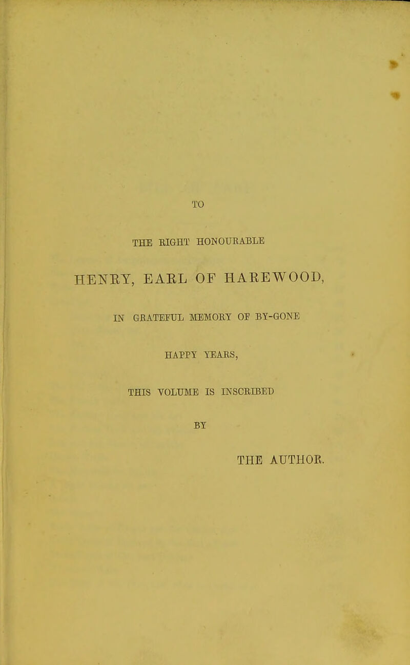 TO THE EIGHT HONOURABLE HENRY, EAEL OF HAREWOOD, IN GRATEFUL MEMORY OE BY-GONE HAPPY YEARS, THIS VOLUME IS INSCRIBEt) BY THE AUTHOR.