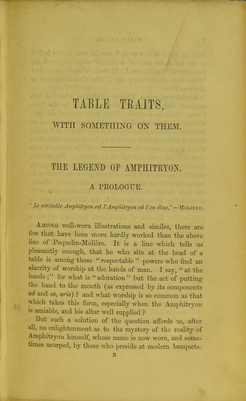 TABLE TEAITS, WITH SOMETHING ON THEM. THE LEGEND OF AMPHITRYON. A PKOLOGUE.  Le veritable Amphitryon est VAmphitryon o4 Van Moliere. Amo>-g- well-worn illustrations and similes, there are few that have been more, hardly worked than the above line of Poquelin-Moliere. It is a line which tells us pleasantly enough, that he who sits at the head of a table is among those respectable powers who find an alacrity of worship at the hands of man. I say,  at the hands ; for what is adoration but the act of putting the hand to the mouth (as expressed by its components ad and os, oris) ? and what worship is so common as that ^ which takes this form, especially when the Amphitryon is amiable, and his altar well supphed ? But such a solution of the question affords us, after all, no enhghtenment as to the mystery of the reality of Amphitryon himself, whose name is now worn, and some- times usurped, by those who preside at modern banquets. B