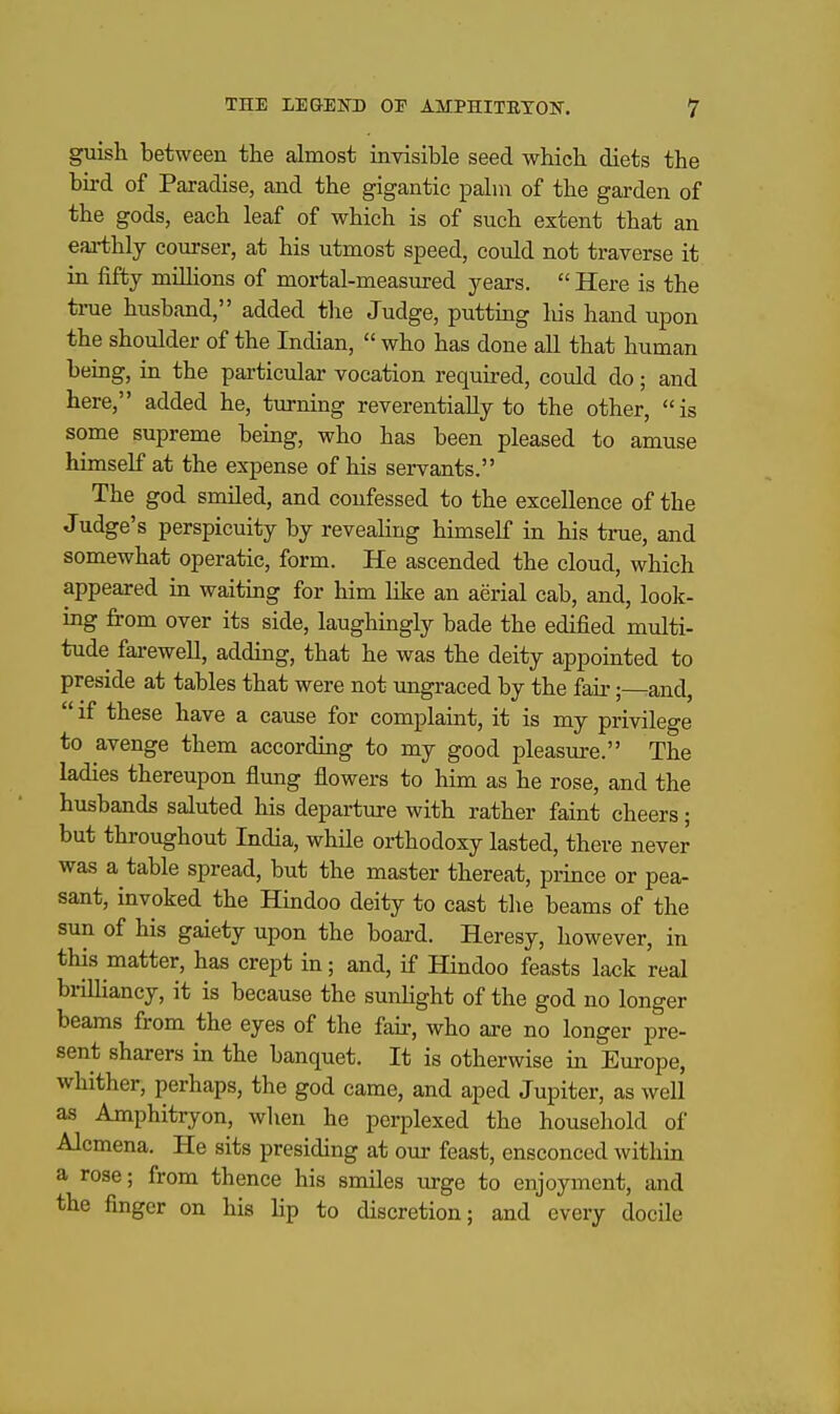 guish between the almost invisible seed which diets the bird of Paradise, and the gigantic palm of the garden of the gods, each leaf of which is of such extent that an eai-thly courser, at his utmost speed, could not traverse it in fifty milhons of mortal-measured years.  Here is the tiTie husband, added the Judge, putting his hand upon the shoulder of the Indian,  who has done all that human being, in the particular vocation requu-ed, could do; and here, added he, turning reverentially to the other, is some supreme being, who has been pleased to amuse himself at the expense of his servants. The god smiled, and confessed to the excellence of the Judge's perspicuity by reveahng himself in his true, and somewhat operatic, form. He ascended the cloud, which appeared in waiting for him like an aerial cab, and, look- ing from over its side, laughingly bade the edified multi- tude farewell, adding, that he was the deity appointed to preside at tables that were not ungraeed by the fair;—and,  if these have a cause for complaint, it is my privilege to avenge them according to my good pleasure. The ladies thereupon flung flowers to him as he rose, and the husbands saluted his departiu-e with rather faint cheers; but throughout India, while orthodoxy lasted, there never was a table spread, but the master thereat, prince or pea- sant, invoked the Hindoo deity to cast the beams of the sun of his gaiety upon the board. Heresy, however, in this matter, has crept in; and, if Hindoo feasts lack real brilliancy, it is because the sunhght of the god no longer beams from the eyes of the fafr, who are no longer pre- sent sharers in the banquet. It is otherwise in Europe, whither, perhaps, the god came, and aped Jupiter, as well as Amphitryon, wlien he perplexed the household of Alcmena. He sits presiding at our feast, ensconced within a rose; from thence his smiles in-ge to enjoyment, and the finger on his lip to discretion; and every docile