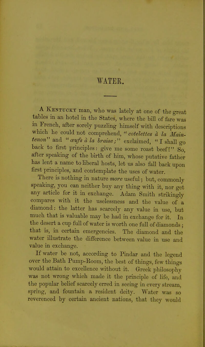 WATER. A Kentitcet man, who was lately at one of the great tables in an hotel in the States, where the bill of fare was in French, after sorely puzzling himself with descriptions which he could not comprehend,  cotelettes d la Main- tenon'' and  ceufs d la braise;'' exclaimed,  I shaU go back to first prmciples: give me some roast beef! So, after speakmg of the bu-th of him, whose putative father has lent a name toHberal hosts, let us also fall back upon first principles, and contemplate the uses of water. There is nothmg in nature more useful; but, commonly spealdng, you can neither buy any thing with it, nor get any ai-ticle for it in exchange. Adam Smith strikmgly compares with it the uselessness and the value of a diamond: the latter has scarcely any value in use, but much that is valuable may be had in exchange for it. In the desert a cup full of water is worth one full of diamonds; that is, in certain emergencies. The diamond and the water illustrate the difference between value in use and value in exchange. If water be not, accordmg to Pindar and the legend over the Bath Pump-Eoom, the best of things, few things would attain to excellence without it. Greek philosophy was not wrong which made it the principle of life, and the popular belief scarcely erred in seeing in every stream, spring, and fountain a resident deity. Water was so reverenced by certain ancient nations, that they would