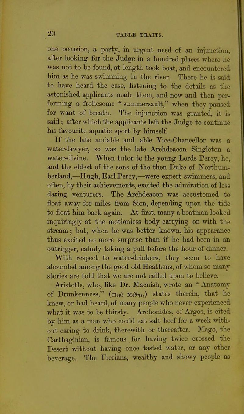 one occasion, a party, in urgent need of an injunction, after looking for tlie Judge in a hundred places where he was not to be found, at length took boat, and encountered him as he was swimming in the river. There he is said to have heard the case, listening to the details as the astonished applicants made them, and now and then per- forming a frolicsome summersault, when they paused for want of breath. The injunction was granted, it is said; after which the appHcants left the Judge to continue his favourite aquatic sport by himself. If the late amiable and able Vice-Chancellor was a water-lawyer, so was the late Archdeacon Singleton a water-divine. When tutor to the young Lords Percy, he, and the eldest of the sons of the then Duke of Northum- berland,—Hugh, Earl Percy,—were expert swimmers, and often, by their achievements, excited the admiration of less daring venturers. The Archdeacon was accustomed to float away for miles from Sion, depending upon the tide to float him back again. At first, many a boatman looked inquiringly at the motionless body carrying on with the stream; but, when he was better known, his appearance thus excited no more surprise than if he had been in an outrigger, calmly taking a pull before the hour of dinner. With respect to water-drinkers, they seem to have abounded among the good old Heathens, of whom so many stories are told that we are not called upon to believe. Aristotle, who, like Dr. Macnish, wrote an Anatomy of Drunkenness, (utpl Mfdr/s,) states therein, that he knew, or had heard, of many people who never experienced what it was to be thirsty. Archonides, of Argos, is cited by him as a man who could eat salt beef for a week with- out caring to di'ink, therewith or thereafter. Mago, the Carthaginian, is famous for having twice crossed the Desert without having once tasted water, or any other beverage. The Iberians, wealthy and showy people as