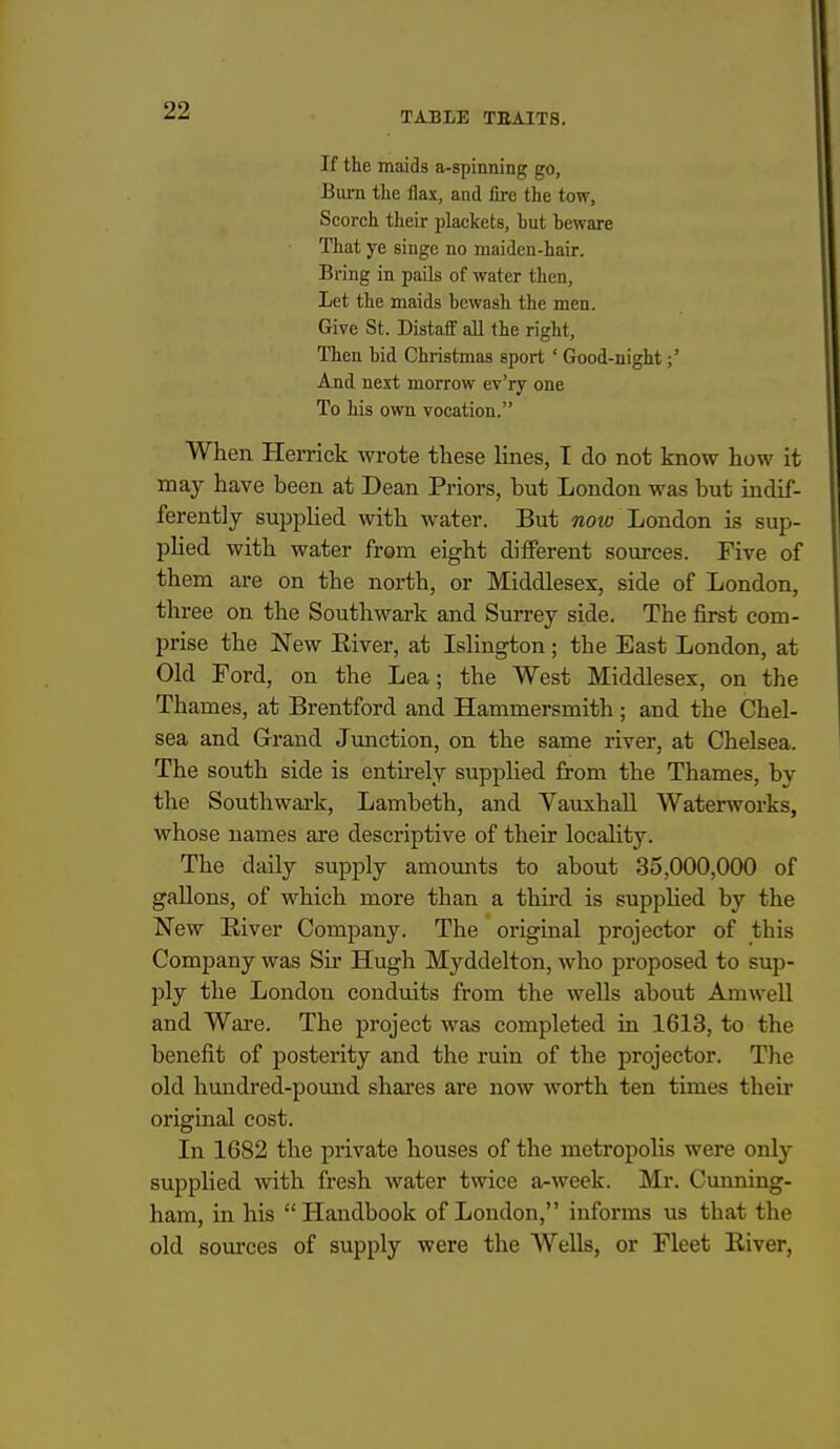If the maids a-spinning go. Bum the fiax, and fire the tow. Scorch their plackets, but beware That ye singe no maiden-hair. Bring in pails of water then. Let the maids bewash the men. Give St. Distaflf all the right, Then bid Christmas sport ' Good-uight;' And next morrow ev'ry one To his own vocation. When Herrick wrote these lines, T do not know how it may have been at Dean Priors, but London was but indif- ferently supplied with water. But now London is sup- phed with water from eight different sources. Five of them are on the north, or Middlesex, side of London, three on the Southwark and Surrey side. The first com- prise the New Eiver, at IsHngton; the East London, at Old Ford, on the Lea; the West Middlesex, on the Thames, at Brentford and Hammersmith; and the Chel- sea and Grand Junction, on the same river, at Chelsea. The south side is entirely supplied from the Thames, by the Southwark, Lambeth, and VauxhaU Waterworks, whose names are descriptive of their locality. The daily supply amoimts to about 35,000,000 of gallons, of which more than a thii'd is suppUed by the New River Company. The original projector of this Company was Sir Hugh Myddelton, Avho proposed to sup- ply the London conduits from the wells about Amwell and Ware. The project was completed in 1613, to the benefit of posterity and the ruin of the projector. The old hundred-pound shares are now worth ten times their original cost. In 1682 the private houses of the metropolis were only supplied with fresh water twice a-week. Mr. Cunning- ham, in his Handbook of London, informs us that the old som'ces of supply were the Wells, or Fleet River,