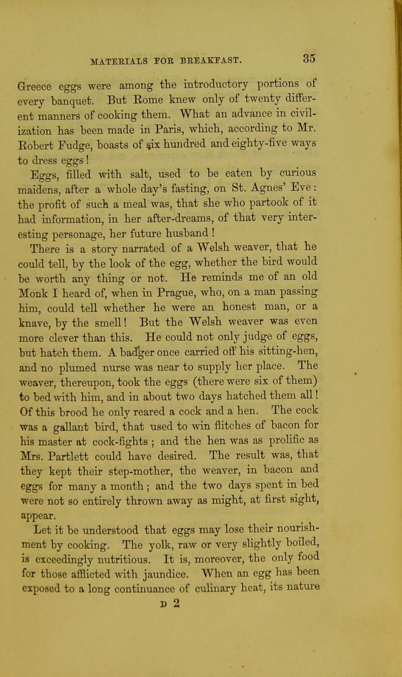 Greece eggs were among the introductory portions of every banquet. But Rome knew only of twenty differ- ent manners of cooking them. What an advance in civil- ization has been made in Paris, which, according to Mr. Robert Fudge, boasts of six hundred and eighty-five ways to di'ess eggs! Eo-o-s, filled with salt, used to be eaten by curious maidens, after a whole day's fasting, on St. Agnes' Eve: the profit of such a meal was, that she who partook of it had information, in her after-dreams, of that very inter- esting personage, her future husband ! There is a story narrated of a Welsh weaver, that he could tell, by the look of the egg, whether the bird would be worth any thing or not. He reminds me of an old Monk I heard of, when in Prague, who, on a man passing him, could teU whether he were an honest man, or a knave, by the smell! But the Welsh weaver was even more clever than this. He could not only judge of eggs, but hatch them. A badger once carried off his sitting-hen, and no plimied niirse was near to supply her place. The weaver, thereupon, took the eggs (there were six of them) to bed with him, and in about two days hatched them aU! Of this brood he only reared a cock and a hen. The cock was a gallant bird, that used to win flitches of bacon for his master at cock-fights ; and the hen was as proHfic as Mrs. Partlett could have desired. The result was, that they kept their step-mother, the weaver, in bacon and eggs for many a month; and the two days spent in bed were not so entirely thrown away as might, at first sight, appear. Let it be understood that eggs may lose their nourish- ment by cooking. The yolk, raw or very slightly boiled, ia exceedingly nutritious. It is, moreover, the only food for those afflicted with jaimdice. When an egg has been exposed to a long continuance of culinary heat, its natm'e D 2