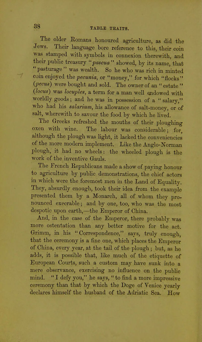 TABLE TEAITS. The older Eomans honoured agriculture, as did the Jews. Their language bore reference to this, their coin was stamped with symbols in connexion therewith, and their public treasury ''pascua  showed, by its name, that  pastm-age  was wealth. So he who was rich in minted coin enjoyed the pecunia, or money, for which flocks {pecus) were bought and sold. The owner of an  estate  (locus) was locuples, a term for a man well endowed with worldly goods; and he was in possession of a  salary, who had his salarium, his allowance of salt-money, or of salt, wherewith to savour the food by which he lived. The Greeks refreshed the mouths of their ploughing oxen with wine. The labour was considerable; for, although the plough was hght, it lacked the conveniencies of the more modern implement. Like the Anglo-Norman plough, it had no wheels: the wheeled plough is the work of the inventive Gauls. The French Eepublicans made a show of paying honour to agriculture by pubhc demonstrations, the chief actors in which were the foremost men in the Land of Equality. They, absm-dly enough, took their idea from the example presented them by a Monai-ch, all of whom they pro- nounced execrable; and by one, too, who was the most despotic upon earth,—the Emperor of China. And, in the case of the Emperor, there probably was more ostentation than any better motive for the act. Grimm, in his Correspondence, says, ti'uly enough, that the ceremony is a fine one, which places the Emperor of China, every year, at the tail of the plough ; but, as he adds, it is possible that, lilce much of the etiquette of European Com-ts, such a custom may have sunk into a mere observance, exercising no influence on the public mind.  I defy you, he says,  to find a more impressive ceremony than that by which the Doge of Venice yearly declares himself the husband of the Adiiatic Sea. How