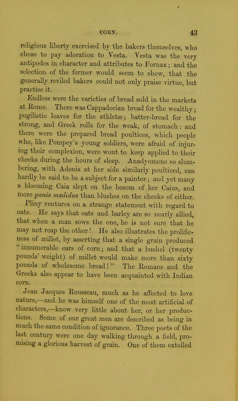 religious liberty exercised by tbe bakers tbemselves, who chose to pay adoration to Vesta. Vesta was tbe very antipodes in cbaracter and attributes to Fornax; and tbe selection of tbe former would seem to sbow, tbat tbe generally reviled bakers could not only praise virtue, but practise it. Endless were tbe varieties of bread sold in tbe markets at Eome. There was Cappadocian bread for the wealthy; pugilistic loaves for the atbletae; batter-bread for tbe strong, and Greek rolls for tbe weak, of stomach: and there were the prepared bread poultices, which people who, like Pompey's young soldiers, were afraid of injur- ing their complexion, were wont to keep apphed to their cheeks dm-ing the hours of sleep. Anadyomene so slum- bering, with Adonis at her side similarly poulticed, can hardly be said to be a subject for a painter; and yet many a blooming Caia slept on the bosom of her Caius, and more joanis madidus than blushes on the cheeks of either. Pliny ventures on a strange statement with regai'd to oats. He says that oats and barley are so nearly allied, that when a man sows the one, he is not sure that he may not reap the other! He also illustrates the prolific- ness of millet, by asserting that a single grain produced innumerable ears of corn; and that a bushel (twenty pounds' weight) of millet would make more than sixty pounds of wholesome bread! The Romans and the Greeks also appear to have been acquainted with Indian com. Jean Jacques Eousseau, much as he affected to love nature,—and he was himself one of the most artificial of characters,—knew very little about her, or her produc- tions. Some of our great men are described as being in much the same condition of ignorance. Three poets of the last century were one day walking through a field, pro- mising a glorious harvest of grain. One of them extolled