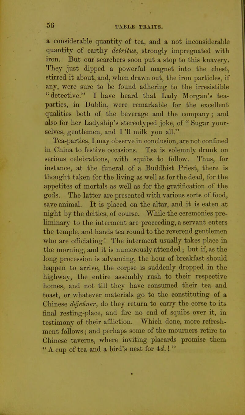 a considerable quantity of tea, and a not inconsiderable quantity of earthy detritus, strongly impregnated with iron. But our searchers soon put a stop to this knavery. They just dipped a powerful magnet into the chest, stirred it about, and, when drawn out, the iron particles, if any, were sure to be found adhering to the irresistible detective. I have heard that Lady Morgan's tea- parties, in Dublin, were remarkable for the excellent qualities both of the beverage and the company; and also for her Ladyship's stereotyped joke, of  Sugar your- selves, gentlemen, and I '11 milk you aU. Tea-parties, I may observe in conclusion, are not confined in China to festive occasions. Tea is solemnly drunk on serious celebrations, with squibs to follow. Thus, for instance, at the funeral of a Buddhist Priest, there is thought taken for the living as well as for the dead, for the appetites of mortals as well as for the gratification of the gods. The latter are presented with various sorts of food, save animal. It is placed on the altar, and it is eaten at night by the deities, of coui'se. While the ceremonies pre- liminary to the interment are proceeding, a servant enters the temple, and hands tea round to the reverend gentlemen who are officiating! The interment usually takes place in the morning, and it is numerously attended; but if, as the long procession is advancmg, the hour of breakfast should happen to arrive, the corpse is suddenly dropped in the highway, the entire assembly rush to their respective homes, and not tUl they have consumed their tea and toast, or whatever materials go to the constituting of a Chinese dejeuner, do they return to carry the corse to its final resting-place, and fire no end of squibs over it, in testimony of their affliction. Which done, more refresh- ment follows ; and perhaps some of the mourners retire to Chinese taverns, where inviting placards promise them  A cup of tea and a bird's nest for 4J.! 