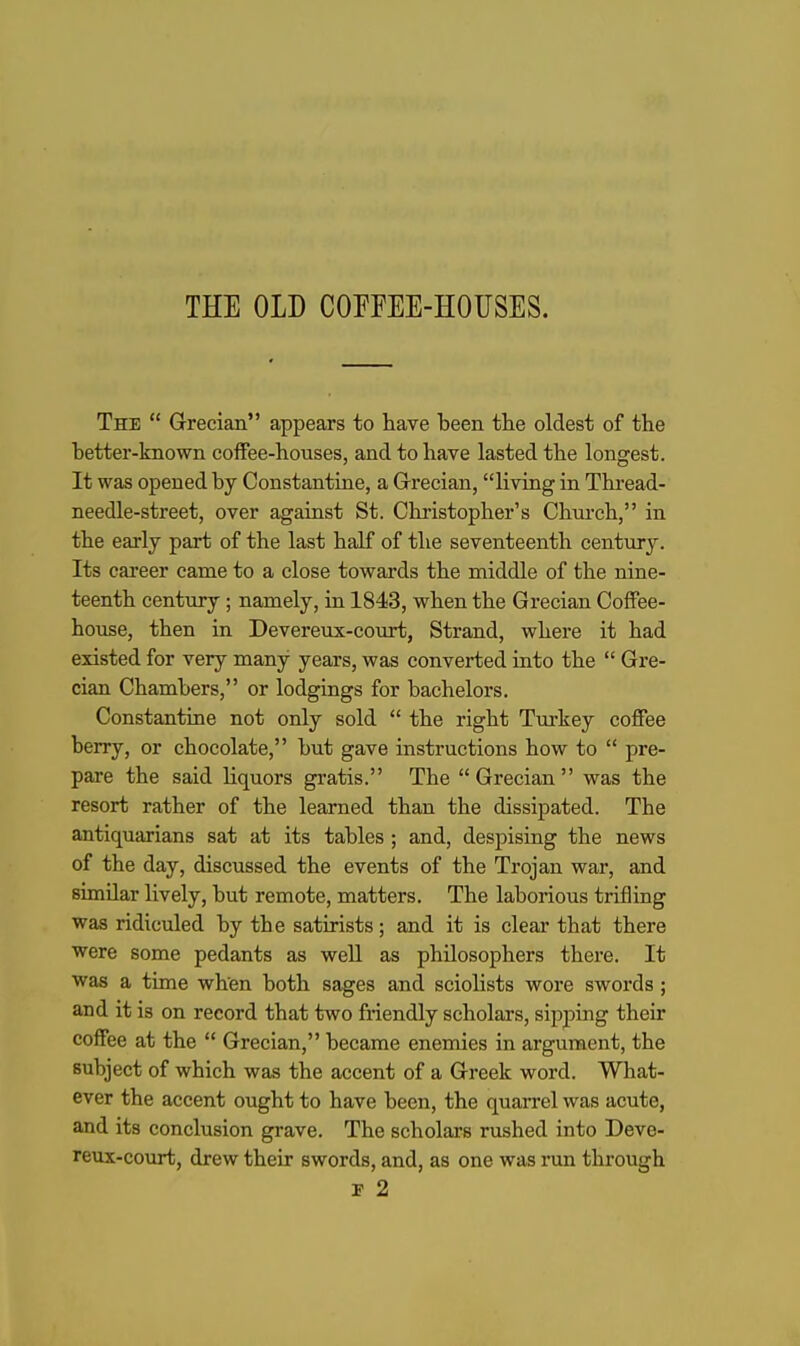 THE OLD COEFEE-HOUSES. The  Grecian appears to have been the oldest of the better-known coffee-houses, and to have lasted the longest. It was opened by Constantine, a Grrecian, living in Thi-ead- needle-street, over against St. Christopher's Chni-ch, in the early part of the last half of the seventeenth century. Its career came to a close towards the middle of the nine- teenth century ; namely, in 1843, when the Grecian Coffee- house, then in Devereux-court, Strand, where it had existed for very many years, was converted into the  Gre- cian Chambers, or lodgings for bachelors. Constantine not only sold  the right Tm-key coffee berry, or chocolate, but gave instructions how to  pre- pare the said liquors gratis. The Grecian was the resort rather of the learned than the dissipated. The antiquarians sat at its tables ; and, despising the news of the day, discussed the events of the Trojan war, and similar lively, but remote, matters. The laborious trifling was ridiculed by the satirists; and it is clear that there were some pedants as well as philosophers there. It was a time when both sages and sciolists wore swords ; and it is on record that two friendly scholars, sipping their coffee at the  Grecian, became enemies in argument, the subject of which was the accent of a Greek word. What- ever the accent ought to have been, the quarrel was acute, and its conclusion grave. The scholars rushed into Deve- reux-court, drew their swords, and, as one was run through r 2