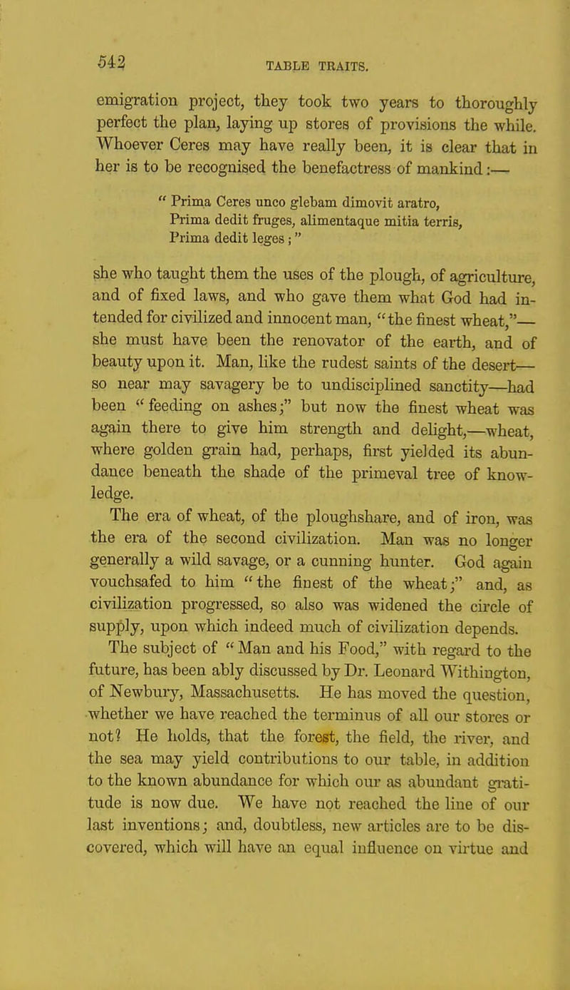 543 emigration project, they took two years to thoroughly perfect the plan, laying up stores of provisions the while. Whoever Ceres may have really been, it is clear that in her is to be recognised the benefactress of mankind:—  Prima Ceres unco glebam dimovit aratro, Prima dedit fruges, alimeataque mitia terris. Prima dedit leges; she who taught them the uses of the plough, of agriculture, and of fixed laws, and who gave them what God had in- tended for civilized and innocent man, the finest wheat, she must have been the renovator of the earth, and of beauty upon it. Man, like the rudest saints of the desert— so near may savagery be to undisciplined sanctity—had been feeding on ashes; but now the finest wheat was again there to give him strength and dehght,—wheat, where golden grain had, perhaps, first yielded its abun- dance beneath the shade of the primeval tree of know- ledge. The era of wheat, of the ploughshare, and of iron, was the era of the second civilization. Man was no longer generally a wild savage, or a cunning hunter. God again vouchsafed to him the finest of the wheat; and, as civilization progressed, so also was widened the circle of supply, upon which indeed much of civiHzation depends. The subject of  Man and his Food, with regai-d to the future, has been ably discussed by Dr. Leonard Withington, of Newbury, Massachusetts. He has moved the question, whether we have reached the terminus of all our stores or not? He holds, that the forest, the field, the river, and the sea may yield contributions to our table, in addition to the known abundance for which our as abundant si-ati- tude is now due. We have not reached the line of our last inventions; and, doubtless, new articles are to be dis- covered, which will have an equal influence on virtue and