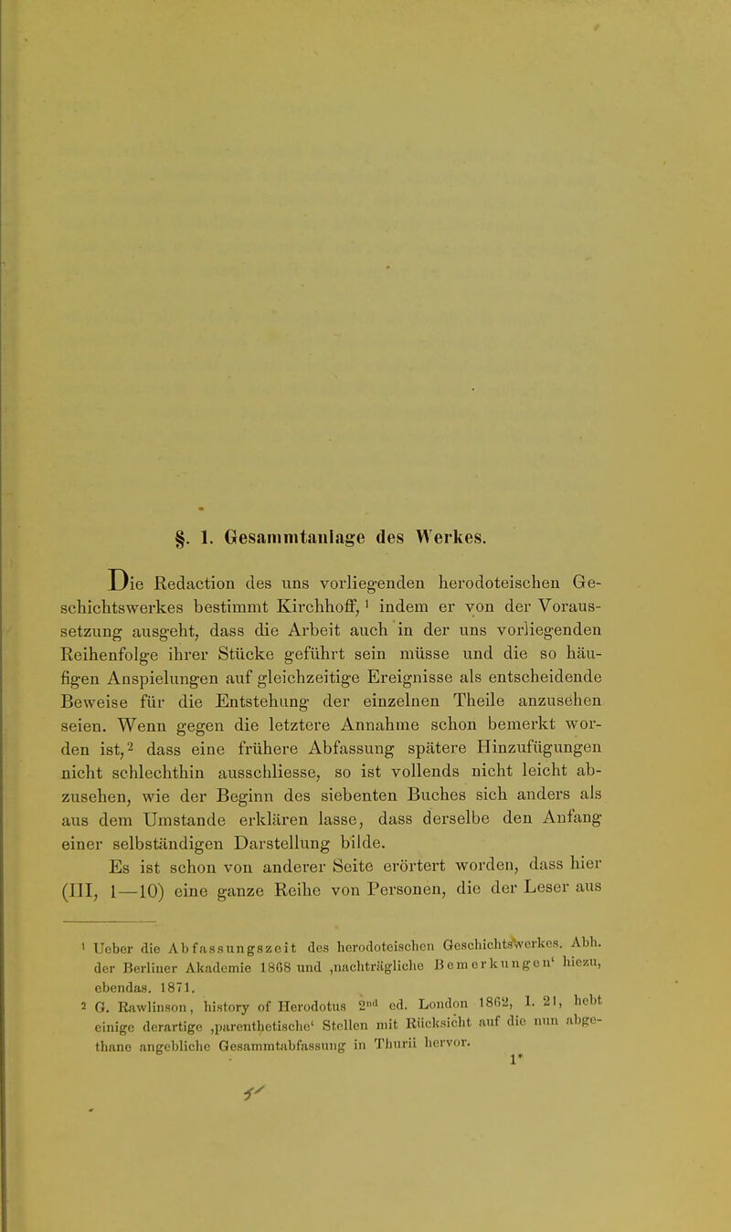 §. 1. Gesammtaulage des Werkes. Die Redaction des uns vorliegenden hei'odoteischen Ge- schiciitswerkes bestimmt Kirclihoff,' indem er von der Voraus- setzung ausgeht, dass die Arbeit auch in der uns vorliegenden Reihenfolge ihi*er Stücke geführt sein müsse und die so häu- figen Anspielungen auf gleichzeitige Ereignisse als entscheidende Beweise für die Entstehung der einzelnen Theile anzusehen seien. Wenn gegen die letztere Annahme schon bemerkt wor- den ist, 2 dass eine frühere Abfassung spätere Hinzufügungen nicht schlechthin ausschliesse, so ist vollends nicht leicht ab- zusehen, wie der Beginn des siebenten Buches sich anders als aus dem Umstände erklären lasse, dass derselbe den Anfang einer selbständigen Darstellung bilde. Es ist schon von anderer Seite erörtert worden, dass hier (III, 1—10) eine ganze Reihe von Personen, die der Leser aus ' Ueber die Abfassungszeit des berodoteiscbcn GeschicbtsVerkos. Abli. der Berliner Akademie 18G8 und ,nacbträglidie Bemerkungen' hiezu, ebendas. 1871. 2 G. Rawlinson, history of Herodotus 2'' ed. London 1802, I. 21, bebt einige derartige ,parentbetiseho' Stellen mit Rücksicht auf die nun abge- tbane angebliche Gesammtabfassung in Thurii hervor.