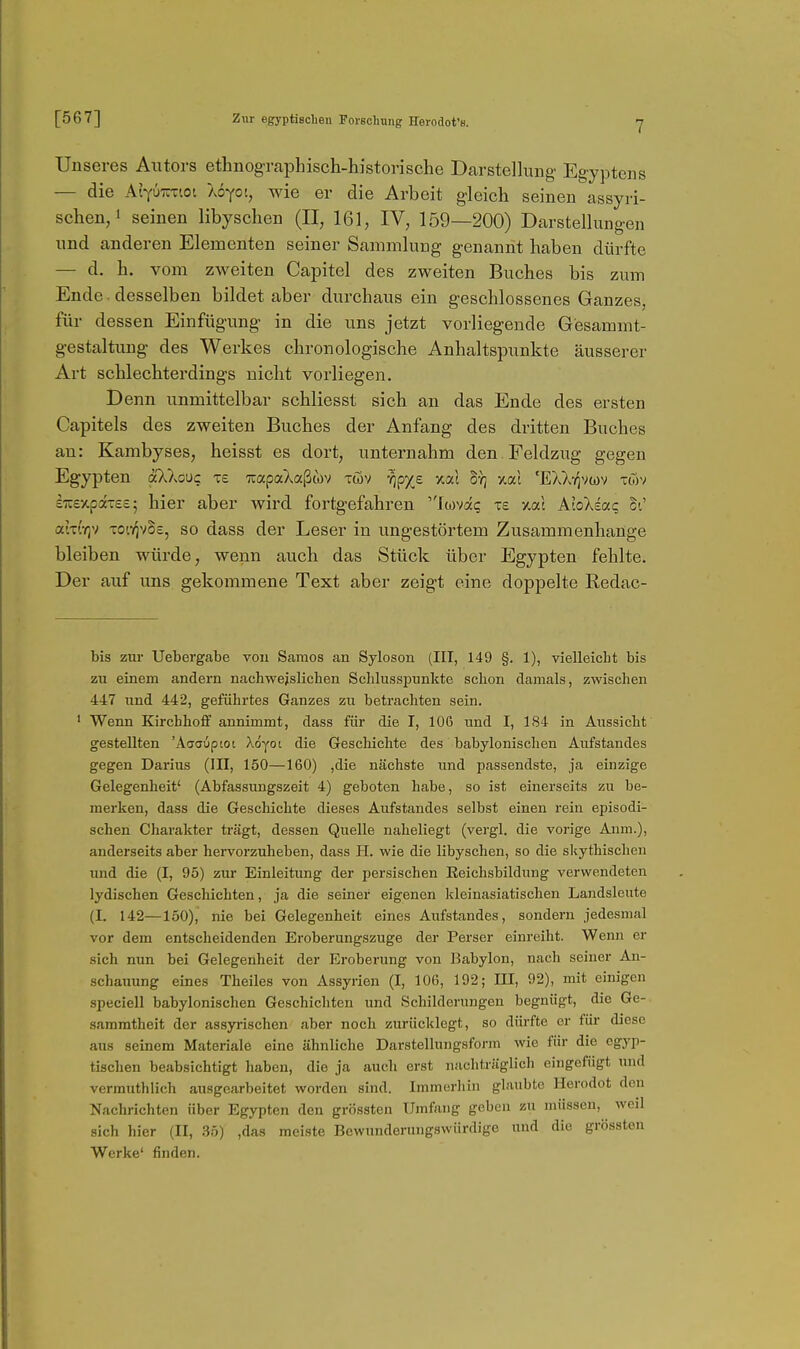 7 Unseres Autors ethnographisch-historische Darstellung Egyptens — die AtYUTUTioi Xoyoi, wie er die Arbeit gleich seinen assyri- schen/ seinen libyschen (II, 161, IV, 159—200) Darstellungen und anderen Elementen seiner Sammlung genannt haben dürfte — d. h. vom zweiten Capitel des zweiten Buches bis zum Ende , desselben bildet aber durchaus ein geschlossenes Ganzes, für dessen Einfügung in die uns jetzt vorliegende Gesammt- gestaltung des Werkes chronologische Anhaltspunkte äusserer Art schlechterdings nicht vorliegen. Denn unmittelbar schliesst sich an das Ende des ersten Capitels des zweiten Buches der Anfang des dritten Buches an: Kambyses, heisst es dort, unternahm den. Feldzug gegen Egypten äXXouc te TiapaXaßwv töv -^p^e otal h-q Y.a.\ 'EXX-r^vuv xoiv ETcexpdTesj hier aber wird fortgefahren Jwva? ts y.ou AloXiaq ci' atT'!Y)v Totv^vBc, so dass der Leser in ungestörtem Zusammenhange bleiben würde, wenn auch das Stück über Egypten fehlte. Der auf uns gekommene Text aber zeigt eine doppelte Redac- bis zur Uebergabe von Samos an Syloson (III, 149 §. 1), vielleicht bis zu einem andern nachweislichen Schlusspunkte schon damals, zwischen 447 und 442, geführtes Ganzes zu betrachten sein. ' Wenn Kirchhoff annimmt, dass für die I, 106 und I, 184 in Aussicht gestellten 'Aaauptot Xdyot die Geschichte des babylonischen Aufstandes gegen Darias (III, 150—160) ,die nächste und passendste, ja einzige Gelegenheit' (Abfassungszeit 4) geboten habe, so ist einerseits zu be- merken, dass die Geschichte dieses Aufstandes selbst einen rein episodi- schen Charakter trägt, dessen Quelle naheliegt (vergl. die vorige Anm.), anderseits aber hei^vorzuheben, dass II. wie die libyschen, so die slfythischen und die (I, 95) zur Einleitung der persischen Eeichsbildung verwendeten lydischen Geschichten, ja die seiner eigenen kleinasiatischen Landsleute (I. 142—150), nie bei Gelegenheit eines Aufstandes, sondern jedesmal vor dem entscheidenden Eroberungszuge der Perser einreiht. Wenn er sich nun bei Gelegenheit der Eroberung von Babylon, nach seiner An- schauung eines Theiles von Assyrien (I, 106, 192; III, 92), mit einigen speciell babylonischen Geschiclitcn und Schilderungen begnügt, die Ge- sammtheit der assyrischen aber noch zurücklegt, so dürfte er füi* diese aus seinem Materiale eine ähnliche Darstellungsform wie für die egyp- tischen beabsichtigt haben, die ja auch erst nachträglich eingefügt und vermuthlich ausgearbeitet worden sind. Immoriiin glaubte Herodot den Nachrichten über Egypten den grössten Umfang geben zu müssen, weil sich hier (II, .35) ,das meiste Bewunderungswürdige und die grössten Werke' finden.