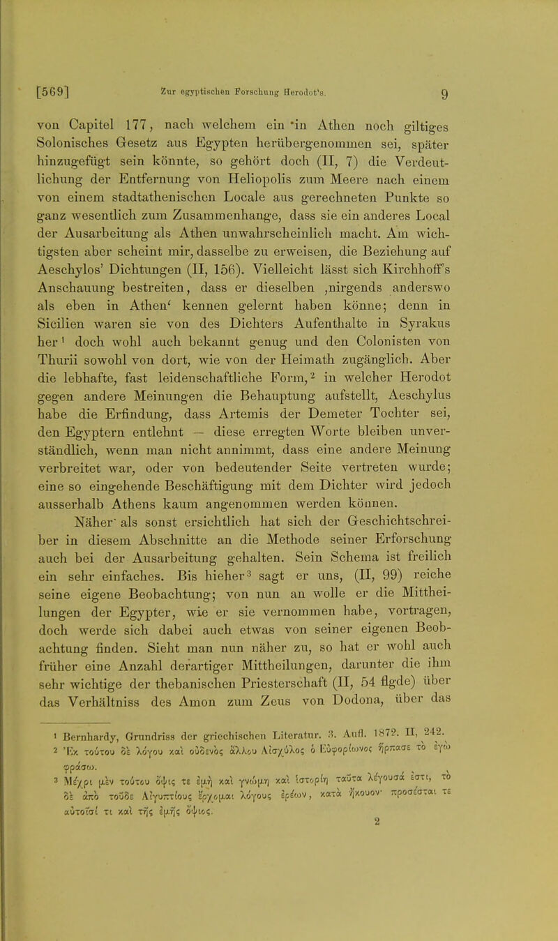 von Capitel 177, nach welchem ein'in Athen noch giltiges Solonisches Gesetz aus Eg-ypten herüberg-enommen sei, später hinzugefügt sein könnte, so gehört doch (II, 7) die Verdeut- lichung der Entfernung von Heliopolis zum Meere nach einem von einem stadtathenischen Locale aus gerechneten Punkte so ganz wesentlich zum Zusammenhange, dass sie ein anderes Local der Ausarbeitung als Athen unwahrscheinlich macht. Am wich- tigsten aber scheint mir, dasselbe zu erweisen, die Beziehung auf Aeschylos' Dichtungen (II, 156). Vielleicht lässt sich Kirchhoff's Anschauung bestreiten, dass er dieselben ,nirgends anderswo als eben in Athen' kennen gelernt haben könne; denn in Sicilien wai-en sie von des Dichters Aufenthalte in Syrakus her' doch wohl auch bekannt genug und den Colonisten von Thurii sowohl von dort, wie von der Heimath zugänglich. Aber die lebhafte, fast leidenschaftliche Form,^ iu welcher Herodot gegen andere Meinungen die Behauptung aufstellt, Aeschylus habe die Erfindung, dass Artemis der Demeter Tochter sei, den Egyptern entlehnt — diese erregten Worte bleiben unver- ständlich, wenn man nicht annimmt, dass eine andere Meinung verbreitet war, oder von bedeutender Seite vertreten wurde; eine so eingehende Beschäftigung mit dem Dichter wird jedoch ausserhalb Athens kaum angenommen werden können. Näher als sonst ersichtlich hat sich der Grcschichtschrei- ber in diesem Abschnitte an die Methode seiner Erforschung auch bei der Ausarbeitung gehalten. Sein Schema ist freilich ein sehr einfaches. Bis hieher^ sagt er uns, (II, 99) reiche seine eigene Beobachtung; von nun an wolle er die Mitthei- lungen der Egypter, wie er sie vernommen habe, vortragen, doch werde sich dabei auch etwas von seiner eigenen Beob- achtung finden. Sieht man nun näher zu, so hat er wohl auch früher eine Anzahl derartiger Mittheilungen, darunter die ihm sehr wichtige der thebanischen Priesterschaft (II, 54 flgde) über das Verhältniss des Amon zum Zeus von Dodona, über das > Bernhardy, Grundriss der griechischen Literatur. Aufl. 187-?. II, 242. 2 'Ky. Toiixou 8k Xöyou xa\ oOÖevo? aXAou KhyJ)lo<; ö EOyopküVo« fjpJtaaE ib syto 8k 'im T0Ü8£ AJ-^uTTcfoue %o[lo^i Xoyou? k^'ov, xara Jj'xouov Ttpoo^atat te auToTdf Ti y.<x\ lu.f)? oi^ici. 2