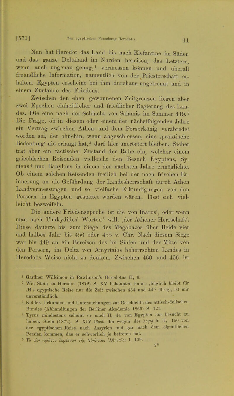 Nun hat Herodot das Land bis nach Elefantine im Süden und das ganze Deltaland im Norden bereisen, das Letztere, wenn auch ungenau genug,' vermessen können und überall freundliche Information, namentlich von der Priesterschaft er- halten. Egypten erscheint bei ihm durchaus ungetrennt und in einem Zustande des Friedens. Zwischen den eben gewonnenen Zeitgrenzen liegen aber zwei Epochen einheitlicher und friedlicher Regierung des Lan- des. Die eine nach der Schlacht von Salamis im Sommer 449. ^ Die Frage^ ob in diesem oder einem der nächstfolgenden Jahre ein Vertrag zwischen Athen und dem Perserkönig verabredet worden sei, der ohnehin, wenn abgeschlossen, eine ,praktische Bedeutung^ nie erlangt hat, ^ darf hier unerörtert bleiben. Sicher trat aber ein factischer Zustand der Ruhe ein, welcher einem griechischen Reisenden vielleicht den Besuch Egyptens, Sy- riens ^ und Babylons in einem der nächsten Jahre ermöglichte. Ob einem solchen Reisenden freilich bei der noch frischen Er- innerung an die Gefährdung der Landesherrschaft durch Athen Landvermessungen und so vielfache Erkundigungen von den Persern in Egypten gestattet worden wären, lässt sich viel- leicht bezweifeln. Die andere Friedensepoche ist die von Inaros', oder wenn man nach Thukydides' Worten ^ will, ,der Athener Herrschaft^ Diese dauerte bis zum Siege des Megabazos über Beide vier und halbes Jahr bis 456 oder 455 v. Chr. Nach diesem Siege war bis 449 an ein Bereisen des im Süden und der Mitte von den Persern, im Delta von Amyrtaios beherrschten Landes in Herodot's Weise nicht zu denken. Zwischen 460 und 456 ist ' Gardner Wilkimon in Rawlinson's Herodotus II, 6. 2 Wie Stein zu Herodot (1872) S. XV behaupten kann: ,folglich bleibt für ,H's egyptische Reise nur die Zeit zwischen 454 und 449 übrig', ist mir unverständlich. 3 Köhler, Urkunden und Untersuchungen zui- Geschichte des attisch-delischen Bundes (Abhandlungen der Berliner Akademie 1869) S. 121. Tyrus mindestens scheint er nach II, 44 von Egypten aus besucht zu haben. Stein (1872), S. XIV lässt ihn wegen des Xo^w in II, löO von der egyptischen Keise nach Assyrien und gar nach dem eigentlichen Persien kommen, das er schwerlich Je betreten hat. To [j.kv jTpwTOV expdrcouv TrJ; KI-({)kiou 'AOrjVaTbi I, 109. 2*