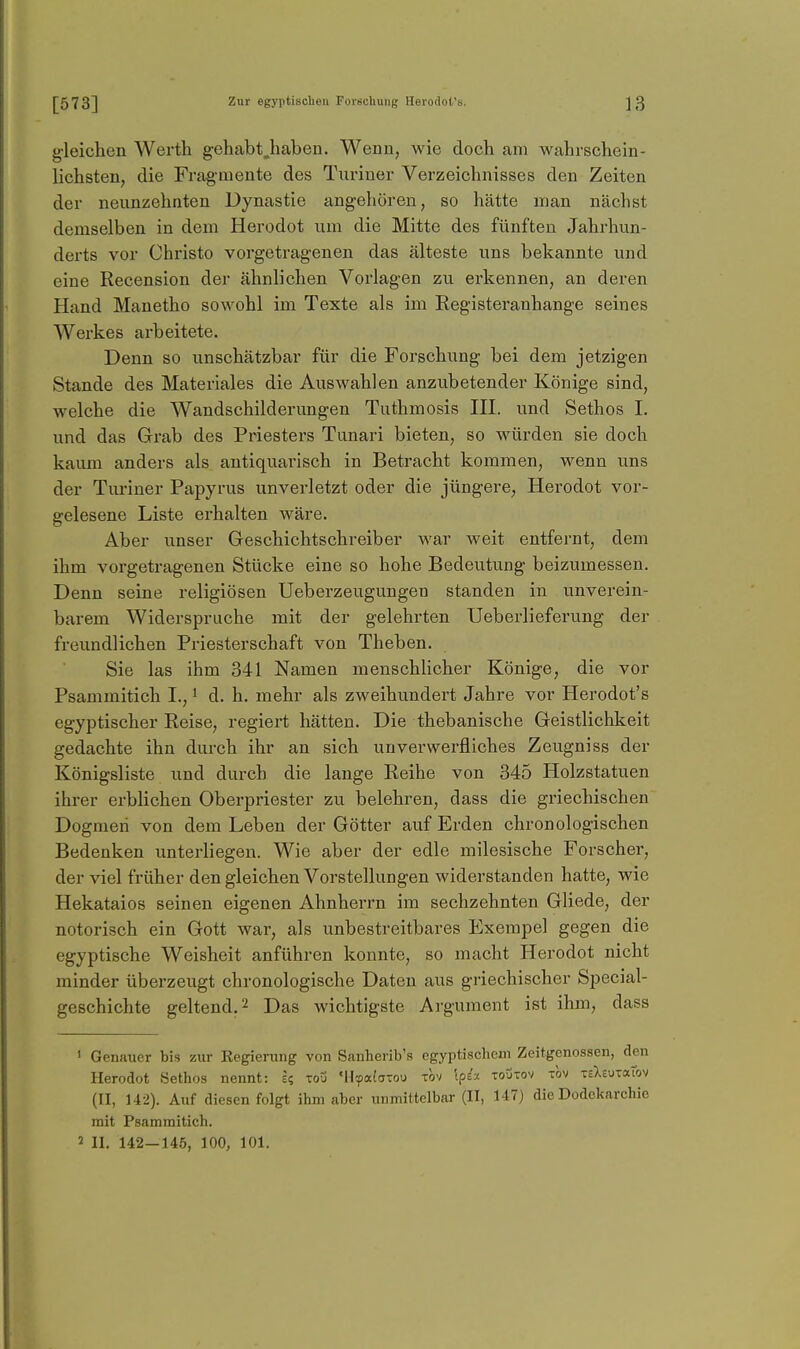 g'leichen Werth gehabt,haben. Wenn, wie doch am wahrschein- lichsten, die Fragmente des Turiner Verzeichnisses den Zeiten der neunzehnten Dynastie angehören, so hätte man nächst demselben in dem Herodot um die Mitte des fünften Jahrhun- derts vor Christo vorgetragenen das älteste uns bekannte und eine Recension der ähnlichen Vorlagen zu erkennen, an deren Hand Manetho sowohl im Texte als im Eegisteranhange seines Werkes arbeitete. Denn so unschätzbar für die Forschung bei dem jetzigen Stande des Materiales die Auswahlen anzubetender Könige sind, welche die Wandschilderungen Tuthmosis III. und Sethos I. und das Grab des Priesters Tunari bieten, so würden sie doch kaum anders als antiquarisch in Betracht kommen, wenn uns der Turiner Papyrus unverletzt oder die jüngere, Herodot vor- gelesene Liste erhalten wäre. Aber unser Geschichtschreiber war weit entfernt, dem ihm vorgetragenen Stücke eine so hohe Bedeutung beizumessen. Denn seine religiösen Ueberzeugungen standen in unverein- barem Widerspruche mit der gelehrten Ueberlieferung der freundlichen Priesterschaft von Theben. Sie las ihm 341 Namen menschlicher Könige, die vor Psammitich I., i d. h. mehr als zweihundert Jahre vor Herodot's egyptischer Reise, regiert hätten. Die thebanische Geistlichkeit gedachte ihn durch ihr an sich unverwerfliches Zeugniss der Königsliste und durch die lange Reihe von 345 Holzstatuen ihrer erblichen Oberpriester zu belehren, dass die griechischen Dogmen von dem Leben der Götter auf Erden chronologischen Bedenken unterliegen. Wie aber der edle milesische Forscher, der viel früher den gleichen Vorstellungen widerstanden hatte, wie Hekataios seinen eigenen Ahnherrn im sechzehnten Gliede, der notorisch ein Gott war, als unbestreitbares Exerapel gegen die egyptische Weisheit anführen konnte, so macht Herodot nicht minder überzeugt chronologische Daten aus griechischer Special- geschichte geltend. 2 Das wichtigste Argument ist ihm, dass ' Genauer bis zur Regierung von Sanherib's egyptischeni Zeitgenossen, den Herodot Sethos nennt: e? tou MI-fa(aTou tqv \pi-x toutov tov TsXeuTaiov (II, U2). Auf diesen folgt ihm aber unmittelbar (II, 147) die Dodekarchie mit Psammitich. 2 II. 142-145, 100, 101.