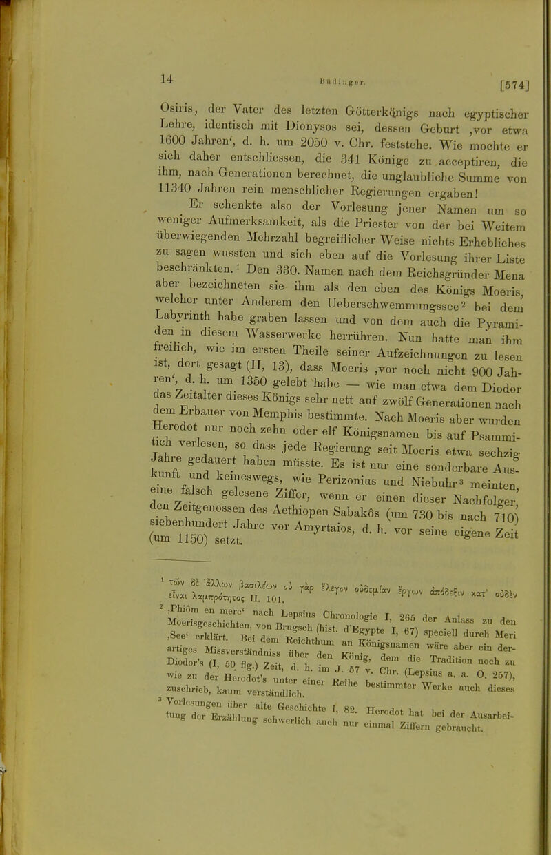 r 14 B Ii (iiiiger. [574] Osiris, der Vater des letzten Göttei-künigs nach egyptischer Lehre, identisch mit Dionysos sei, dessen Geburt ,vor etwa 1600 Jahren', d. h. um 2050 v. Chr. feststehe. Wie mochte er sich daher entschliessen, die 341 Könige zu acceptiren, die ihm, nach Generationen berechnet, die unglaubliche Summe von 11340 Jahren rein menschlicher Eegierungen ergaben! Er schenkte also der Vorlesung jener Namen um so weniger Aufmerksamkeit, als die Priester von der bei Weitem überwiegenden Mehrzahl begreiflicher Weise nichts Erhebliches zu sagen wussten und sich eben auf die Vorlesung ihrer Liste beschränkten.! Den 330. Namen nach dem Reichsgründer Mena aber bezeichneten sie ihm als den eben des Königs Moeris welcher unter Anderem den Ueberschwemmungssee^ bei dem Labyrinth habe graben lassen und von dem auch die Pyrami- den in diesem Wasserwerke herrühren. Nun hatte man ihm freilich, wie im ersten Theile seiner Aufzeichnungen zu lesen ist, dort gesagt (II, 13), dass Moeris ,vor noch nicht 900 Jah- ren dh um 1350 gelebt habe - wie man etwa dem Diodor das Zeitalter dieses Königs sehr nett auf zwölf Generationen nach dem Erbauer von Memphis bestimmte. Nach Moeris aber wurden Herodot nur noch zehn oder elf Königsnamen bis auf Psammi- Jatr r ^^^^ '^^S^^^-^-S seit Moens etwa sechzig kunf unäT ^^^^ --^-b-- Aus' kunft und keineswegs, wie Perizonius und Niebuhr3 meinten eine fa seh gelesene Ziffer, wenn er einen dieser Nachf^ den Zeitgenossen des Aethiopen Sabakös (um 730 bis nach 710 - ---- 2 ,Phi6m en mere' nach Lepsius Chronoloeie I 2««^ ^«v ä i Diodort (I 60 Z.Tl T, '^,'^»°«' '•o'» Tradition noch zn Wie .n dl; fi:;j;e„rä,r :■ ^ -^'^ -»trieb, kann, ver,.i,äHch ^^ ' Vorlesungen über alte Geecliichto I «!> n j . i . .er .r.b,nn. .eb„e,„eb all; 1 ^'^^t^^jT'''-