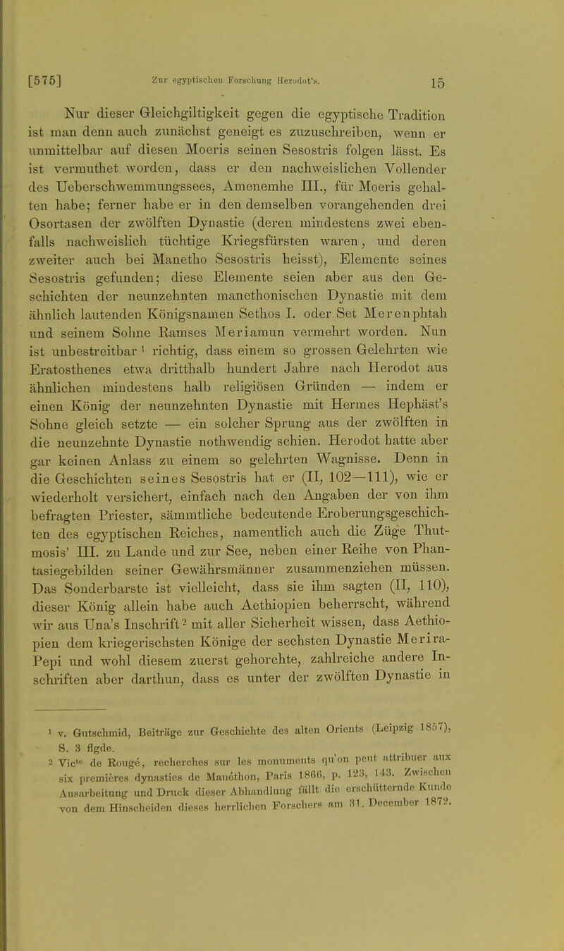 Nur dieser Gleichgiltig-keit gegen die egyptische Tradition ist man denn auch zunächst geneigt es zuzuschreiben, wenn er unmittelbar auf diesen Moeris seinen Sesostris folgen lässt. Es ist vermuthet worden, dass er den nachweislichen Vollender des Ueberschwemmungssees, Amenemhe III., für Moeris gehal- ten habe; ferner habe er in den demselben vorangehenden drei Osortasen der zwölften Dynastie (deren mindestens zwei eben- falls nachweislich tüchtige Kriegsfürsten waren, und deren zweiter auch bei Manetho Sesostris heisst), Elemente seines Sesostris gefunden; diese Elemente seien aber aus den Ge- schichten der neunzehnten manethonischen Dynastie mit dem ähnlich lautenden Königsnamen Sethos I. oder Set Merenphtah und seinem Sohne Eamses Meriamun vermehrt worden. Nun ist unbestreitbar ' richtig, dass einem so grossen Gelehrten wie Eratosthenes etwa dritthalb hundert Jahre nach Herodot aus ähnlichen mindestens halb religiösen Gründen — indem er einen König der neunzehnten Dynastie mit Hermes Hephäst's Sohne gleich setzte — ein solcher Sprung aus der zwölften in die neunzehnte Dynastie nothweudig schien. Herodot hatte aber gar keinen Anlass zu einem so gelehrten Wagnisse. Denn in die Geschichten seines Sesostris hat er (II, 102—111), wie er wiederholt versichert, einfach nach den Angaben der von ihm befragten Priester, sämmtliche bedeutende Eroberungsgeschich- ten des egyptischen Kelches, namentlich auch die Züge Thut- mosis' ni. zu Lande und zur See, neben einer Reihe von Phan- tasiegebilden seiner Gewährsmänner zusammenziehen müssen. Das Sonderbarste ist vielleicht, dass sie ihm sagten (II, 110), dieser König allein habe auch Aethiopien beherrscht, während wir aus Una's Inschrift 2 mit aller Sicherheit wissen, dass Aethio- pien dem kriegerischsten Könige der sechsten Dynastie Merira- Pepi und wohl diesem zuerst gehorchte, zahlreiche andere In- schriften aber darthun, dass es unter der zwölften Dynastie m V. Gutschmid, Beiträge zur Geschichte des alteu Orients (Leipzig 1857), S. .3 flgde. Vic= de Rouge, recherches sur los monuments qu'on peut attribuer aux six premieres dynasties de Manethon, Paris 1866, p. 123, 143. Zwischen Ausarbeitung und Druck dieser Abhandlung fällt die erschütternde Kunde von dem Hinscheiden dieses herrlichen Forschers am 31. December 1872.