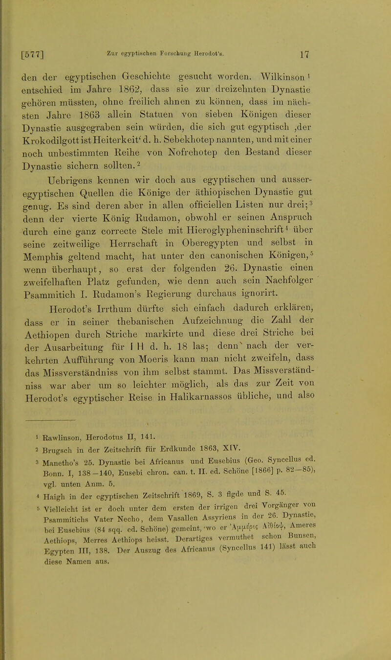 den der egyptischen Geschiclite gesucht worden. Wilkinson ' entschied im Jahre 1862, dass sie zur dreizehnten Dynastie gehören müssten, ohne freilich ahnen zu können, dass im näch- sten Jahre 1863 allein Statuen von sieben Königen dieser Dynastie ausgegraben sein würden, die sich gut egyptisch ,der Krokodilgott ist Heiterkeit' d. h. Sebekhotep nannten, und mit einer noch unbestimmten Reihe von Nofrehotep den Bestand dieser Dynastie sichern sollten. ^ Uebrigens kennen wir doch aus egyptischen und ausser- egyptischen Quellen die Könige der äthiopischen Dynastie gut genug. Es sind deren aber in allen officiellen Listen nur drei;^ denn der vierte König Rudamon, obwohl er seinen Anspruch durch eine ganz correcte Stele mit Hieroglypheninschrift ^ über seine zeitweilige Herrschaft in Oberegypten und selbst in Memphis geltend macht, hat unter den canonischen Königen, ^ wenn überhaupt, so erst der folgenden 26. Dynastie einen zweifelhaften Platz gefunden, wie denn auch sein Nachfolger Psammitich I. Rudamon's Regierung durchaus ignorirt. Herodot's Irrthum dürfte sich einfach dadurch erklären, dass er in seiner thebanischen Aufzeichnung die Zahl der Aethiopen durch Striche markirte und diese drei Striche bei der Ausarbeitung für I H d. h. 18 las; denn' nach der ver- kehrten AuflFührung von Moeris kann man nicht zweifeln, dass das Missverständniss von ihm selbst stammt. Das Missverständ- niss war aber um so leichter möglich, als das zur Zeit von Herodot's egyptischer Reise in Halikarnassos übliche, und also 1 Rawlinson, Herodotiis II, 141. 2 Brugsch in der Zeitschrift für Erdkunde 1863, XIV. 3 Manetho's 25. Dynastie bei Africanus und Eusebius (Geo. Syncellus cd. Bonn. I, 138-140, Eusebi chron. can. t. II. ed. Schöne [1866] p. 82—85), vgl. unten Anm. 5. 4 Haigh in der egyptischen Zeitschrift 1869, S. 3 flgde und S. 45. 5 Vielleicht ist er doch unter dem ersten der irrigen drei Vorgänger von Psammitichs Vater Necho, dem Vasallen Assyriens in der 26. Dynastie, bei Eusebius (84 sqq. ed. Schöne) gemeint, -wo er 'k[x\iip^<i A!0(e)J., Ameres Aethiops, Merres Aethiops heisst. Derartiges vermuthet schon Bunsen Egypten III, 138. Der Auszug des Africanus (Syncellus 141) lasst auch diese Namen aus.