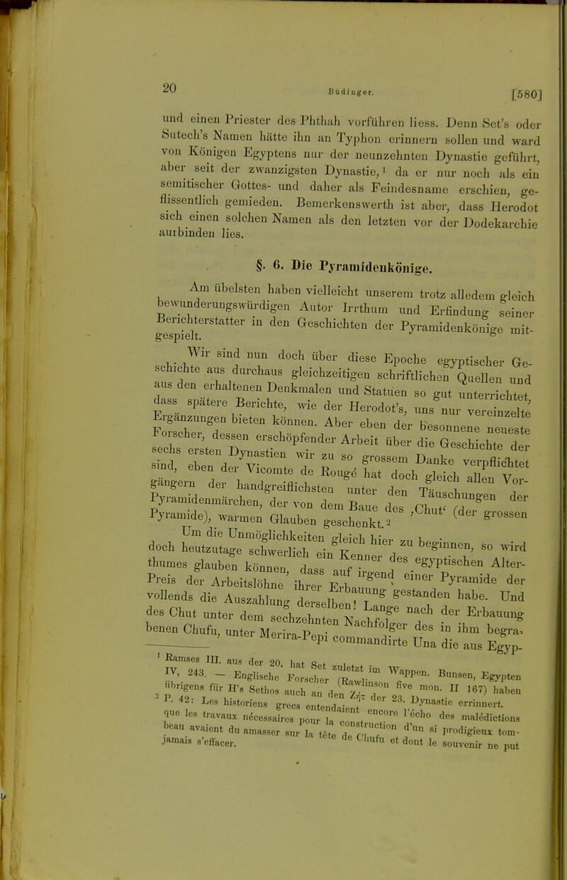 und einen Priester des Phtluih vorführen Hess. Denn Set's oder Öutech's Namen hätte ihn an Typhon ei-innern sollen und ward von König-en Egyptens nur der neunzehnten Dynastie geführt, aber seit der zwanzigsten Dynastie, • da er nur noch als ein semitischer Gottes- imd daher als Feindesname erschien, ge- flissentlich gemieden. Bemerkenswerth ist aber, dass Herodot sich einen solchen Namen als den letzten vor der Dodekarchie aurbindeu lies. §. 6. Die Pyramideukönige. Am übelsten haben vielleicht unserem trotz alledem gleich bewunderungswürdigen Autor Irrthum und Erfindung seiner geTpSr'*'''*'' ^'^ ^beschichten der Pyramidenkönige mit- Wir sind nun doch über diese Epoche egyptischer Ge schichte aus durchaus gleichzeitigen schriftlichen Quellen und d::s s;^^:'B ^^''r'^^^^^^^^ ^^^'^^^^^^^^ - gut lerricht:t dass spateie Berichte, wie der Herodot's, uns nur vereinzelte Ergänzungen bieten können. Aber eben der besonnene neueste aer Pyx-amide), warmen Glauben geschenkt.^ ' ^ Um die Unmöglichkeiten deich biV,- • doch heutzutage schwerlich ein F . beginnen, so wird thumes glauben können daraf/ P-is der Arbeitslöhne ihm e1 ^'^ ' ßamses m. aus der 20 hat ««»f i . 1- -'S: Les historiens erecs entPnHn- * l>yna8tie errinnert. jamais s'efifacer. ^''«f et dont le souvenir ne put