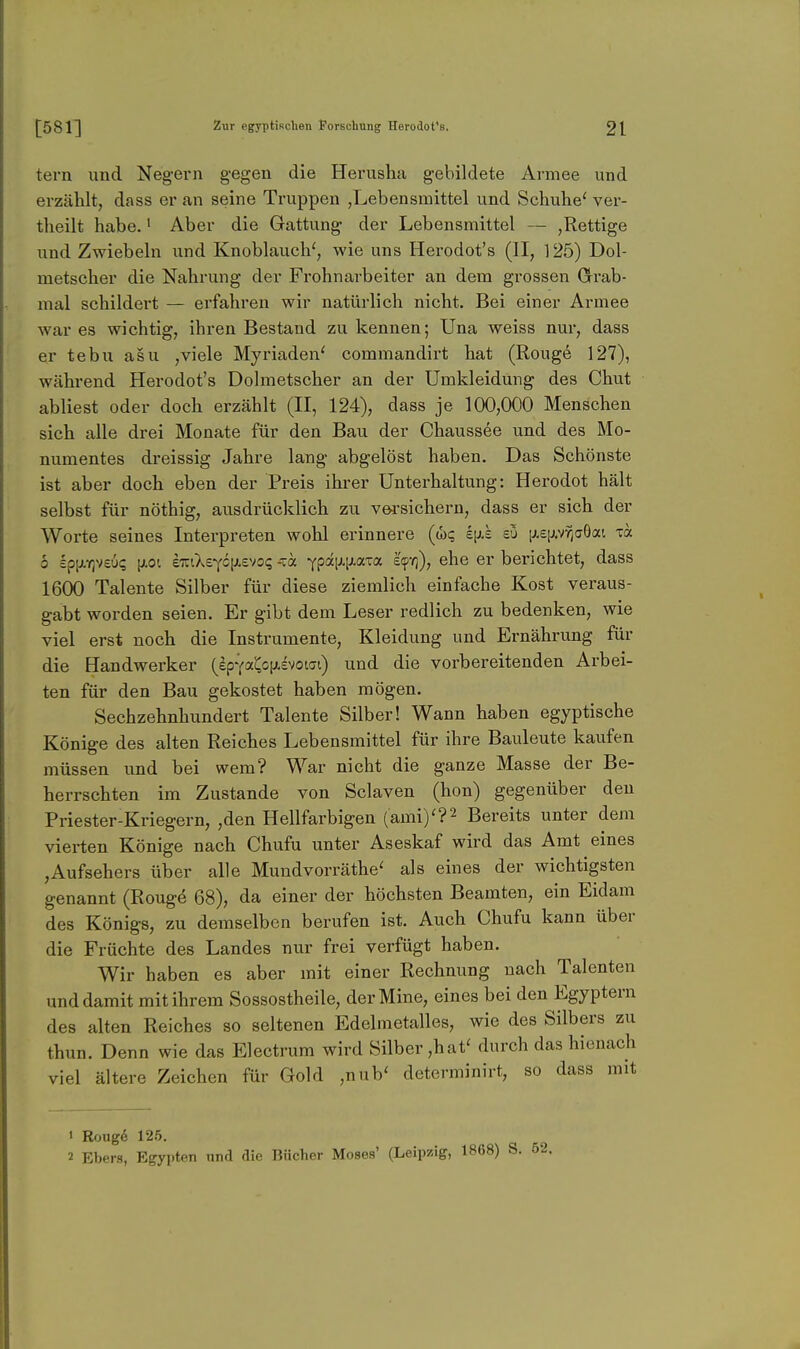 tern und Negern gegen die Herusha gebildete Armee und erzählt, dass er an seine Truppen ,Lebensmittel und Schuhe' ver- theilt habe.' Aber die Gattung der Lebensmittel — ,Rettige und Zwiebeln und Knoblauch', wie uns Herodot's (II, 125) Dol- metscher die Nahrung der Frohnarbeiter an dem grossen Grab- mal schildert — erfahren wir natürlich nicht. Bei einer Armee war es wichtig, ihren Bestand zu kennen; Una weiss nur, dass er tebu asu ,viele Myriaden' commandirt hat (Rouge 127), während Herodot's Dolmetscher an der Umkleidung des Chut abliest oder doch erzählt (II, 124), dass je 100,000 Menschen sich alle drei Monate für den Bau der Chaussee und des Mo- numentes dreissig Jahre lang abgelöst haben. Das Schönste ist aber doch eben der Preis ihrer Unterhaltung: Herodot hält selbst für nöthig, ausdrücklich zu vM'sichern, dass er sich der Worte seines Interpreten wohl erinnere (<!)? Ip-e eü ij.£ij.vr;aöai ih 0 spfAYjveui; [Jiot i'KCkv^c\i.v/o<:i -xa -^^imm-za e'tpYj), ehe er berichtet, dass 1600 Talente Silber für diese ziemlich einfache Kost veraus- gabt worden seien. Er gibt dem Leser redlich zu bedenken, wie viel erst noch die Instrumente, Kleidung und Ernährung für die Handwerker (epYai^c[;,£votat) und die vorbereitenden Arbei- ten für den Bau gekostet haben mögen. Sechzehnhundert Talente Silber! Wann haben egyptische Könige des alten Reiches Lebensmittel für ihre Bauleute kaufen müssen imd bei wem? War nicht die ganze Masse der Be- herrschten im Zustande von Sclaven (hon) gegenüber den Priester-Kriegern, ,den Hellfarbigen (ami)'?2 Bereits unter dem vierten Könige nach Chufu unter Aseskaf wird das Amt eines ,Aufsehers über alle Mundvorräthe' als eines der wichtigsten genannt (Rougö 68), da einer der höchsten Beamten, ein Eidam des Königs, zu demselben berufen ist. Auch Chufu kann über die Früchte des Landes nur frei verfügt haben. Wir haben es aber mit einer Rechnung nach Talenten und damit mit ihrem Sossostheile, der Mine, eines bei den Egyptern des alten Reiches so seltenen Edelmetalles, wie des Silbers zu thun. Denn wie das Electrura wird Silber,hat' durch das hienach viel ältere Zeichen für Gold ,nub' determinirt, so dass mit J Roug6 126. 2 Ebers, Egypten und die Bücher Moses' (Leipzig, 1868) S. 52.