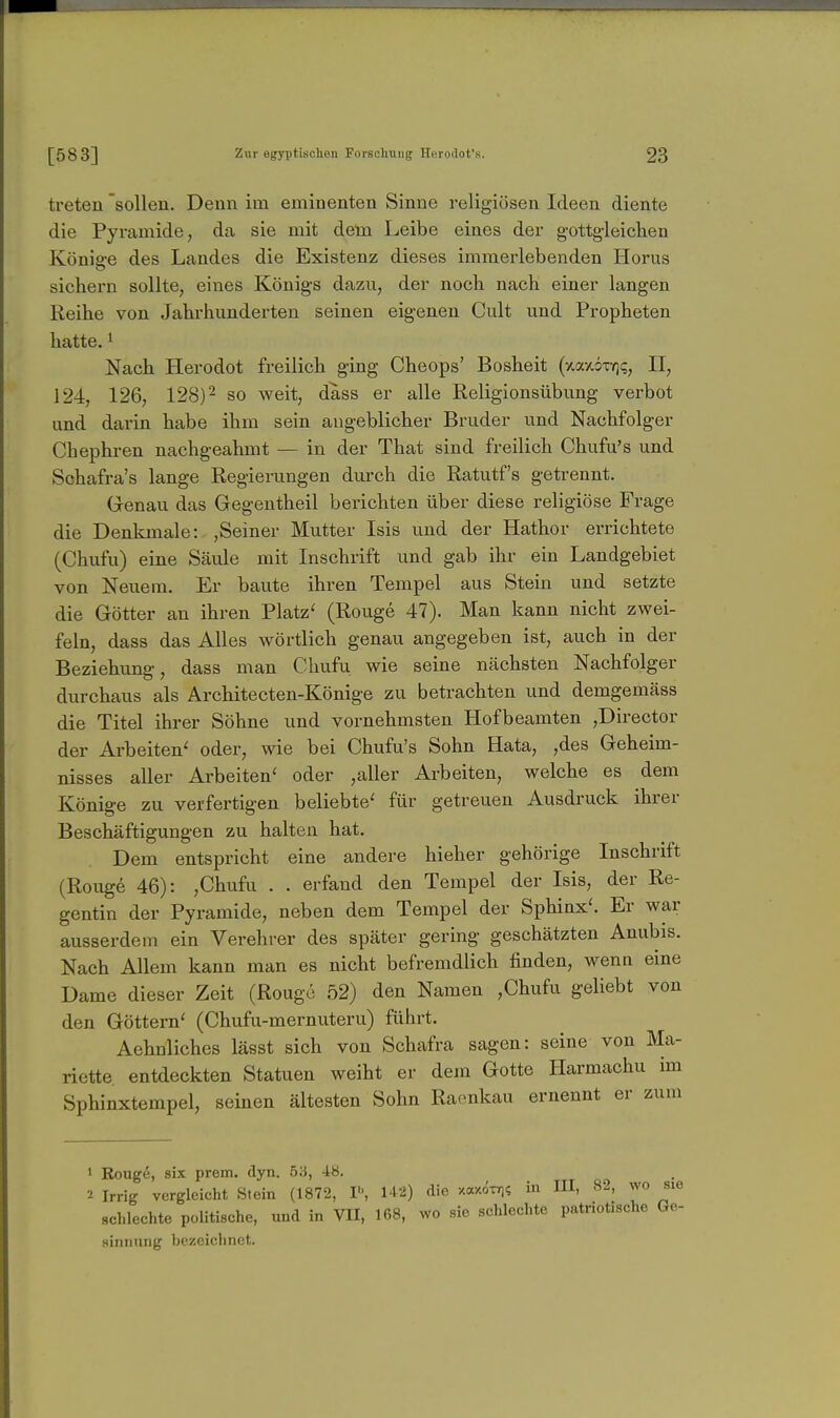 treten 'sollen. Denn im emiuenten Sinne religiösen Ideen diente die Pyramide, da sie mit dein Leibe eines der g-ottgleichen König-e des Landes die Existenz dieses immerlebenden Horns sichern sollte, eines Königs dazu, der noch nach einer langen Reihe von Jahrhunderten seinen eigenen Cult und Propheten hatte. ^ Nach Herodot freilich ging Cheops' Bosheit (^axöxYji;, II, 124, 126, 128)2 go weit, dass er alle Religionsübung verbot und darin habe ihm sein angeblicher Bruder und Nachfolger Chephren nachgeahmt — in der That sind freilich Chufu's und Schafra's lange Regierungen durch die Ratutf's getrennt. G-enau das Gegentheil berichten über diese religiöse Frage die Denkmale: ,Seiner Mutter Isis und der Hathor errichtete (Chufu) eine Säule mit Inschrift und gab ihr ein Landgebiet von Neuem. Er baute ihren Tempel aus Stein und setzte die Götter an ihren Platz' (Rouge 47). Man kann nicht zwei- feln, dass das Alles wörtlich genau angegeben ist, auch in der Beziehung, dass man Cliufu wie seine nächsten Nachfolger durchaus als Architecten-Könige zu betrachten und demgemäss die Titel ihrer Söhne und vornehmsten Hofbeamten ,Director der Arbeiten' oder, wie bei Chufu's Sohn Hata, ,des Geheim- nisses aller Arbeiten' oder ,aller Arbeiten, welche es dem Könige zu verfertigen beliebte' für getreuen Ausdruck ihrer Beschäftigungen zu halten hat. Dem entspricht eine andere hieher gehörige Inschrift (Rouge 46): ,Chufu . . erfand den Tempel der Isis, der Re- gentin der Pyramide, neben dem Tempel der Sphinx'. Er war ausserdem ein Verehrer des später gering geschätzten Anubis. Nach Allem kann man es nicht befremdlich finden, wenn eine Dame dieser Zeit (Rouge 52) den Namen ,Chufu geliebt von den Göttern' (Chufu-mernuteru) führt. Aehnliches lässt sich von Schafra sagen: seine von Ma- riette entdeckten Statuen weiht er dem Gotte Harmachu im Sphinxtempel, seinen ältesten Sohn Raenkau ernennt er zum ' Rouge, six prem. dyn. 53, 48. 2 Irrig vergleicht Stein (1872, 1^, 142) die xaxdTY)? in III, 82, wo schlechte politische, und in VII, 168, wo sie schlechte patriotische sinnung bezeichnet.