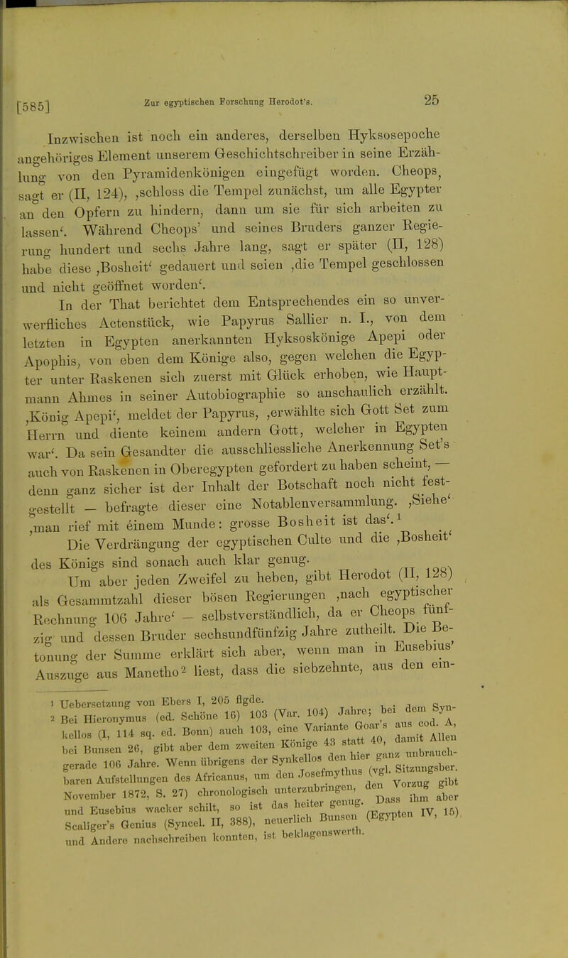 Inzwischen ist noch ein anderes, derselben Hyksosepoche angehöriges Element unserem Geschichtschreiber in seine Erzäh- luno- von den Pyraraidenkönigeu eingefügt worden. Cheops^ sao-t er (II, 124), ,schloss die Tempel zunächst, um alle Egypter an den Opfern zu hindern, dann um sie für sich arbeiten zu lassend Während Cheops' und seines Bruders ganzer Regie- rung hundert und sechs Jahre lang, sagt er später (II, 128) habe diese ,Bosheit' gedauert und seien ,die Tempel geschlossen und nicht geöffnet worden'. In der That berichtet dem Entsprechendes ein so unver- werfliches Actenstück, wie Papyrus Sallier n. I., von dem letzten in Egypten anerkannten Hyksoskönige Apepi oder Apophis, von eben dem Könige also, gegen welchen die Egyp- ter unter Raskenen sich zuerst mit Glück erhoben, wie Haupt- mann Ahmes in seiner Autobiographie so anschaulich erzählt. ,König Apepi', meldet der Papyrus, ,erwählte sich Gott Set zum Herrn und diente keinem andern Gott, welcher in Egypten war'. Da sein Gesandter die ausschliessliche Anerkennung Set's auch von Raskenen in Oberegypten gefordert zu haben schemt, — denn ganz sicher ist der Inhalt der Botschaft noch nicht fest- gestellt - befragte dieser eine Notablenversammlung. ,Siehe ^man rief mit einem Munde: grosse Bosheit ist das'. ^ ^ ^ Die Verdrängung der egyptischen Culte und die ,Bosheit des Königs sind sonach auch klar genug. Um aber jeden Zweifel zu heben, gibt Herodot (Jl, 12«) als Gesammtzahl dieser bösen Regierungen ,nach egyptischer Rechnung 106 Jahre' - selbstverständlich, da er Cheops tunt- zig und dessen Bruder sechsundfünfzig Jahre zutheüt. Die Be- tonung der Summe erklärt sich aber, wenn man m Eusebius Auszuge aus Manetho^ liest, dass die siebzehnte, aus den em- 1 Uebersetzung von Ebers I, 205 flgde. 2 Bei Hieronymus (ed. Schöne 16) 103 (Var. 104) Jahro; bei dem Syn U lloT i lU sq. ed. Bonn) aueh 103, eine VarL.nte Goar ^ aus cod A bei Bunsen 26, gibt aber dem zweiten Könige 43 statt 40, damit Allen .aLrf wenn Übrigens der Y^f^^^^^X^' baren Aufstellungen des Africanus, um den Josefmythus (vg b November 1872, S. 27) chronologiseh unterzubnngen den Vo, ug g „nd Eusebius wacher schilt, so ist ^'^^ ^'f'^Zf (ZZen^Y, 15) Rcaliger's Genius (Syncel. II, 388), neuerhch Bunse (Egypten V, „nd Andere nachsehreiben konnten, ist beldagenswe-th.