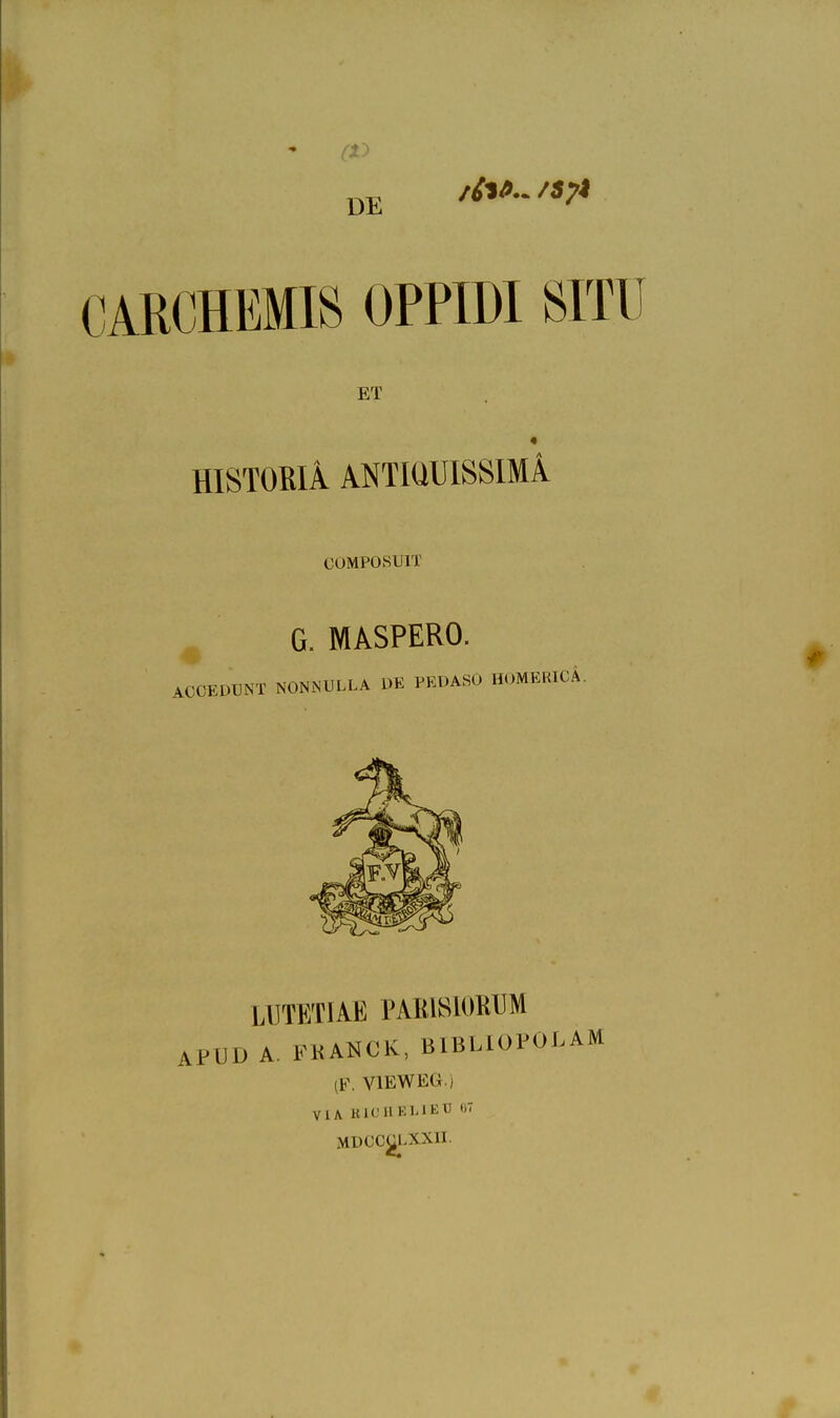 CARCHEMIS OPPIDI SITU ET HISTOßlA ANTIÜUISSIMÄ COMPOSUIT G. MASPERO. ACCEDUNT NONNULLA DE PEDASO HOMERICÄ. LUTETIAE PARISIORUM APUD A. FKANCK, BIBLIOPOLAM (F. VIEW EG.) ViA HlC'HEMEtl «7 xMDCC^LXXn.