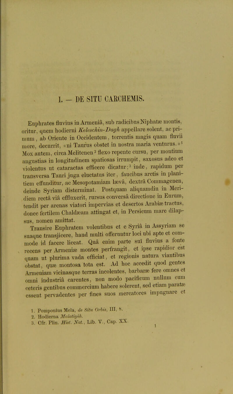 I. - DE SITU OAECHEMIS. Euphrates fluviiis in Armeniä, siib radicibus Niphatse montis, oritur, quem hodierni Keleschin-Dagh appellare solent, ac pri- nium, ab Oriente in Occidentem, torrentis magis quam fluvii more, decumt, «ni Taufus obstet in nostra maria venturus.»i Mox autem, circa Melitenen2 flexo repente cursu, per montium angustias in longitudinem spatiosas irrumpit, saxosus adeo et violentus ut cataractas efficere dicatur;^ inde, rapidum per ü-ansversa Tauri juga eluctaüis iter, faucibus arctis in plani- tiem effunditur, ac Mesopotamiam laevä, dexträ Commagenen, deinde Syriam disterminat. Postquam aliquamdiu in Meri- diem rectä via effluxerit, rursus conversä directione in Eurum, tendit per arenas viatori impervias et desertos Arabise tractus, donec fertilem Cbakteam attingat et, in Persicum mare dilap- sus, nomen amittat. Transire Euphratem volentibus et e Syi-iä in Assyriam se suaque transjicere, haud multi ofiferuntur loci ubi apte et com- mode id facere liceat. Qua enim parte sui fluvius a fönte recens per Armeni* montes perfrangit, et ipse rapidior est quam ut plurima vada efficiat, et regionis natura viantibus obstat, qu» montosa tota est. Ad hoc accedit quod gentes Armeniam vicinasque terras incolentes, barbarse fere omnes et omni industriä carentes, non modo pacificum nullum cum ceteris gentibus commercium habere solerent, sed etiam paratje essent pervadentes per fines suos mercatores impugnare et 1. Pomponlus Mela, de Situ Orbis, III, S. 2. Hodierna Malathjeh.