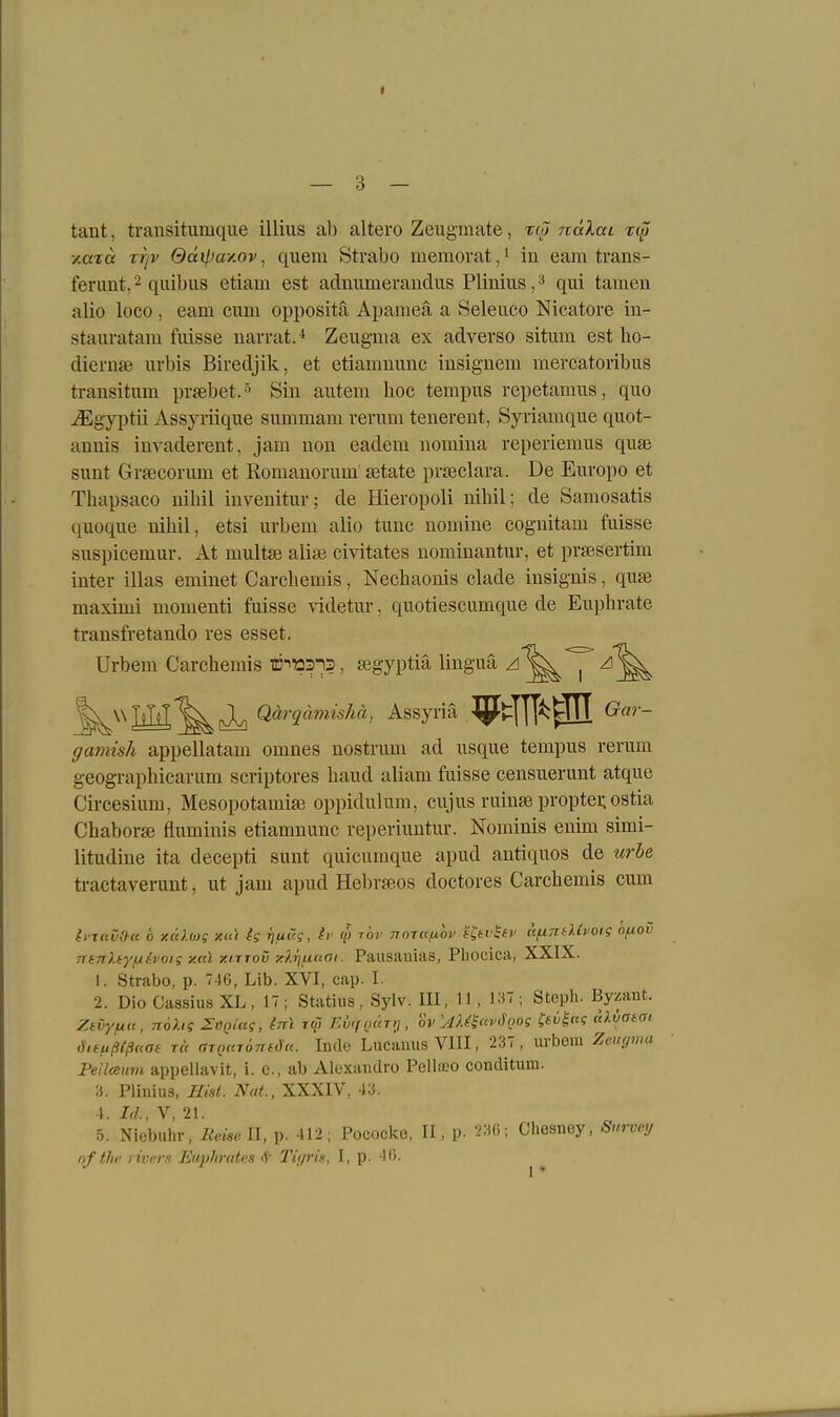 — 3 — tant, transitumqiie illiiis ab altero Zengmate, tm ndXai ri^ xaicc rtjv Qdiliay.ov^ quem Strabo memovat,i in eam trans- ferunt, 2 quibus etiam est adnumeraudus Plinius, ^ qui tarnen alio loco , eam cum oppositä Apameä a Seleuco Nicatore in- stauratam fuisse narvat.^ Zeugma ex adverso situm est ho- diernse urbis Biredjik, et etiamuunc insignem mercatoribus transitum prsebet.^ Sin autera hoc tempus repetamus, quo iEgyptii Assyiiique summam verum tenereut, Syriamque quot- annis invaderent, jam uon eadem nomina reperiemus qusB sunt Grsecorum et Romauorum setate prseclara. De Europo et Thapsaco nihil iuvenitur; de Hieropoli nihil; de Samosatis quoque nihil, etsi urbem alio tuuc nomine coguitam fuisse suspicemur. At multse aliai civitates nominantur, et praesertim inter illas eminet Carchemis, Nechaonis elade insignis, quse maximi momenti fuisse videtur, quotiescumque de Euphrate transfretando res esset. Urbem Carchemis ©^ttSi?, segyptiä linguä zi ^^^IlH^i Qarj«m«5Ä«, Assyria ^tlU^:^ Gar- gamish appellatam omnes nostrum ad usque tempus rerum geographicarum scriptores haud aliam fuisse censuerunt atque Circesium, Mesopotami£e oppidulum, cujus ruinse proptei; ostia Chaborse fluminis etiamnunc reperiuntur. Nominis enim simi- litudine ita decepti sunt quicumque apud autiquos de urbe ti-actaverunt, ut jam apud Hebr»os doctores Carchemis cum liTuChe 6 y.cc}.ü)g xta ig r)ui7g, Ii' (p r'ov tiotr/uoi' j'Cfrff)' afxni^XCi'Otg ofiov ntnhyfuh'otg y.cd xiTTOv -Arj^ciai. Pausauias, Phocica, XXIX. 1. Strabo, p. 746, Lib. XVI, cap. I. 2. Dio Cassius XL, 17; Statins, Sylv. III, H, 137; Steph. Bywmt. Ztvyfia, n6hs ZOQiceg, inl r<S Evif ourri, ov'Amavöoog l^tv^c^i alvata, iSitußCßam TC( aTQUTÖTTfd'rc. Incle LucanusVIII, 237, urbem Zeu(/wa Fellmtm appellavit, i. c, ab Alexandro Pellajo conditimi. :i. Plinius, Rist. Nat, XXXIV, 43. 4. Id., V, 21. 5. Niebuhr, Meise II, p. 412; Pococke, II, p. rM); Chesney, Surveij ofthe rivers Huphrates i1' 2'if/ris, I, p. 40.