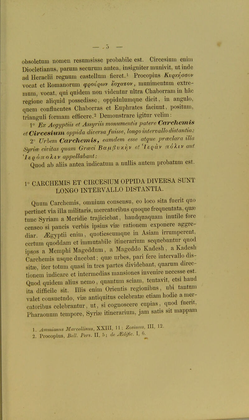 obsoletum nomeu resumsisse probabile est. Circesium enim Diocletianus, parum securum antea, insigniter munivit, utinde adHeraclii regnum castellum fieret.^ Procopius Kvgy.i^aaov vocat et Romanonim cpQOvQwv soxarov, munimentum extre- mum, vocat, qui quidem non videiitur ultra Chaborram in häc regione aliqiüd possedisse, oppidulumque dieit, in angulo, quem confluentes Chaborras et Euphrates faciunt, positum, trianguli formam efficere.2 Demonstrare igitur velim: 1° Ex Aegyptiis et Assyriis monume7itis patere Carclieinis et Circesium oppida diversa fuisse, longo intervallodistantia; 2° Urhetn Carchemis, eamdem esse atque i^csclara illa Syrice civitas quam Grceci Ba^ßvy.'^v et'Isgäv tvoIlv auf ''IsQOTtoliv appellahant; Quod ab aliis antea indicatum a nullis autem probatum est. 1» CARCHEMIS ET CIRCESIUM OPPIDA DIVERSA SUNT LONGO INTERVALLO DISTANTIA. Quum Carchemis, omnium cousensu, eo loco sita fuerit quo perüuet via illa militaris, mercatoribus quoque frequentata, quse tunc Syriam a Meridie trajiciebat, haudquaquam inutile fore censeo si paucis verbis ipsius vi^ rationem exponere aggre- diar. iEgyptii enim, quotiescumque in Asiam irrumperent, cei-tum quoddam et immutabile itinerarium sequebantur quod ips.os a MemphiMageddum, a Mageddo Kadesh, a Kadesh Carchemis usque ducebat; qu« urbes, pari fere intervallo dis- sit«, iter totum quasi in tres partes dividebant, quarum direc- tionem indicare et intermedias mansiones inveuire necesse est^ Quod quidem alius nemo, quantum sciam, tentavit, etsi haud ita difficile sit. Ulis enim Orientis regionibus, ubi tautum valet consuetudo, antiquitus celebratse etiam hodie a mer- catoribus celebrantur, ut, si cognoscere cupias, quod tuerit, Pharaonum tempore, Syrise itinerarium, jam satis sit mappam 1. Amjmanus Marcellinua, XXIII, 11: Zosimus, III, 12.