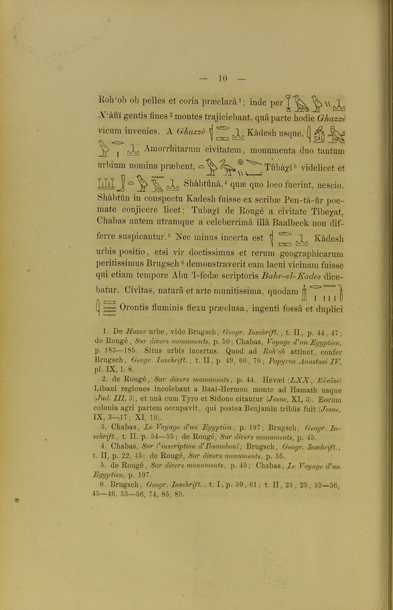 Roh'ob ob pelles et com pi-jeclaräi; inde P6i*|'^^\\(vL) X'-kin gentis fines 2 montes trajiciebant, qua parte hodie Ghazze vicum invenies. A Ghazze \ ^ ^ Kädesh iisque, (j ^ ^ ^ I ti] ^^oi'i'liitariim civitatem, monumenta duo tantum urbium nomina prsebent, ^'^^^ ^^Tubä^P videlicet et LH J ^ (Jv) Sbäbtüna,-' quse quo loco fuerint, nescio Shäbtün in conspectu Kadesh fuisse ex scrib» Pen-tä-ür poe- mate conjicere licet; Tuba/i de Rouge a civitate Tibe;jat, Chabas autem utramque a celeberrimä illä Baalbeck non dif- ferre suspicantui-.s Nec minus incerta est ^ ^ ^ Kädesh urbis positio, etsi vir doctissimus et rerum geographicarum peritissimus Brugsch e demonstraverit eam lacui vicinam fuisse qui etiam tempore Abu 'l-feda scriptoris Bahr-el-Kades dice- batur. Civitas, natura et arte munitissima, quodam ( ^ Orontis fluminis flexu prseclusa, ingenti fossä et duplici /www* 1. De Hazor urbe, vide Brugsch, Geogr. Inschrift., t. II, p. 44, 47; de Koug6, Sur divers monuments, p. 50; Chabas, Voyage d'un Egyptien, p. 183—185. Situs urbis incertus. Quod ad JRoh'oh attinet, confer Brugsch, Geogr. Inschrift. , t. II, p. 49, 60, 70; Pajnjrns Anastasi IV, pl. IX, 1. 8. 2. de Eouge, Sur divers monuments, p. 44. Hevaei {LXX, EvkIoi) Libani regiones incolebant a Baal-Hermou monte ad Hamath usque [Jud. III, 3), et unä cum Tyro et Sidone citantur {Josue, XI, 3). Eorum coloniaagri partem occupavit, qui postea Benjamin tribüs fuit (Josue, IX, 3—,17; XI, 19). 3. Chabas, Le Voyage d'un Egyptien, p. 197; Brugsch, Geogr. In- schrift., t. II. p. 54—55 ; de Rougö, Sur divers momiments, p. 45. 4. ChsibSiS, Sur l'inscrijjiion d'Rsamboul; Brugsch, Geogr. Inschrift., t. II, p. 22, 45; de Roug6, Sur divers momiments, p. 55. 5. de Rougö, Sur divers monuments, p. 45; Chabas, Le Voyage d'un Egyjitien, p. 197. 6. Brugsch, Geogr. Inschrift., t. I, p. 59, 61; t. II, 23 , 25, 33—36, 45—46, 53—56, 74, 85, 80.