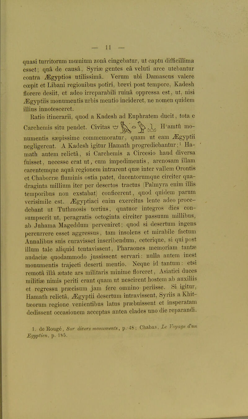 quasi turritorum mcBnium zonä cingebatur, ut captu difficillima esset; qua de causa, Syrise gentes eä veluti arce utebantur conti-a ^gyptios utilissimä. Verum ubi Damascus valere ccepit et Libani regionibus potiri, brevi post tempore, Kadesh florere desiit, et adeo irreparabili ruinä oppressa est, ut, nisi JEgyptiis momimentis urbis mentio incideret, ne nomen quidem illius innotesceret. Ratio itinerarii, quod a Kadesb ad Eupbratem ducit, tota e Carchemis situ pendet. Civitas ^ H'amtü mo- numentis ssepissime commemoratur, quam ut eam ^gyptii negligerent. A Kadesb igitur Hamath progrediebantur; ^ Ha- math autem relictä, si Carchemis a Circesio haud diversa fuisset, necesse erat ut, cum impedimentis, arenosam illam carentemque aqua regionem intrarent quse inter vallem Orontis et Chaborrse fluminis ostia patet, ducentorumque circiter qua- draginta millium iter per desertos tractus (Palmyra enim illis temporibus non exstabat) conficerent, quod quidem parum verisimile est. ^gyiDtiaci enim exercitus lente adeo proce- debant ut Tuthmosis tertius, quatuor integros dies con- sumpserit ut, peragratis octoginta circiter passuum millibus, ab Juhama Mageddum perveniret; quod si desertum ingens percurrere esset aggressus, tarn insolens et mirabile factum Annalibus suis curavisset inscribendum, ceterique, si quipost illum tale aliquid tentavissent, Pbaraones mempriam tantse audacise quodammodo jussissent servari : nulla autem inest monumentis trajecti deserti mentio, Neque id tantum: etsi remotä illä setate ars militaris minime floreret, Asiatici duces militise nimis periti erant quam ut nescirent hostem ab auxiliis et regressu prsecisum jam fere omnino periisse. Si igitur, Hamatb relicta, iEgyptii desertum intravissent, Syriis a Khit- tffiorum regione venientibus latus praebuissent et insperatam dedissent occasionem acceptas antea clades uno die reparandi. 1. de Rouge, Sur divers monumenis, p.'4S; Chabas, Lc Voyagf. Sun E'iyptün, p. Ib5.