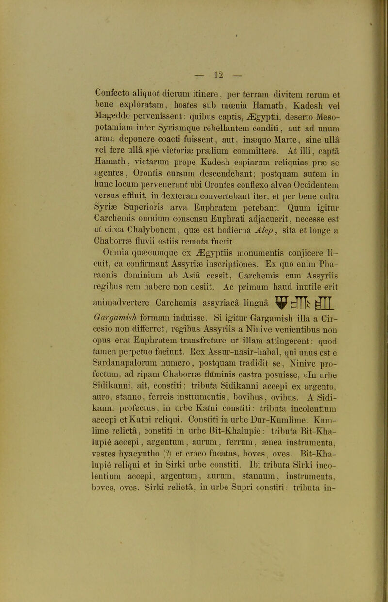 Confecto aliquot dierum itinere, per terram divitem rerum et bene exploratam, hostes sub mceuia Hamatli, Kadesh vel Mageddo perveuissent: quibus captis, ^gyi)tii, deserto Meso- potamiam iuter Syriamque rebellantem conditi, aut ad unum arma deponere coacti fuisseut, aut, insequo Harte, sine ullä vel fere ullä spe victorise prselium committere. At illi. captä Hamath, victarum prope Kadesh copiarum reliquias prae se agentes, Orontis cursum desceudebant; postquam autem in liunc locum perveuerant ubi Oroutes conflexo alveo Occidentem versus effluit, in dexteram convertebant iter, et per bene culta Syrise Superioris arva Euphratem petebaut. Quum igitur Carchemis omnium consensu Euphrati adjaeuerit, necesse est ut circa Clialybonem , quse est hodierna Äle^), sita et longe a Chaborrse fluvii ostiis remota fuerit. Omuia qusecumque ex iEgyptiis monumentis conjicere 11- cuit, ea confirmant Assyrise inscriptiones. Ex quo enim Pha- raonis dominium ab Asiä cessit, Carchemis cum Assyriis regibus rem habere non desiit. Ac primum haiid inutile erit animadvertere Carchemis assyriacä liuguä ^^tTH^ Garganiish formam induisse. Si igitnr Gargamish illa a Cir- cesio non differret, regibus Assyriis a Ninive venientibus non opus erat Euphratem transfretare ut illam attingerent: quod tarnen perpetuo faciunt. Rex Assur-nasir-habal, qui unus est e Sardanapalorum numero, postquam tradidit se, Ninive pro- fectum, ad ripam Chaborrse flüminis castra posuisse, «In url)e Sidikanni, alt, constiti; tributa Sidikanni accepi ex argento, auro, stanno, ferreis instrumentis, bovibus, ovibus. A Sidi- kanni profectus, in urbe Katni constiti: tributa incolentium accepi et Katni reliqui. Constiti in urbe Dur-Kumlime. Kum- lime relictä, constiti in urbe Bit-Khalupie: tributa Bit-Kha- lupi6 accepi, argentum, aurum , ferrum, aenea instrumenta, vestes liyacyntho (?) et croco fucatas, boves, oves. Bit-Kha- lupie reliqui et in Sirki urbe constiti. Ibi tributa Sirki inco- lentium accepi, argentum, aurum, stannum, instrumenta, boves, oves. Sirki relictä, in urbe Supri constiti: tributa in-