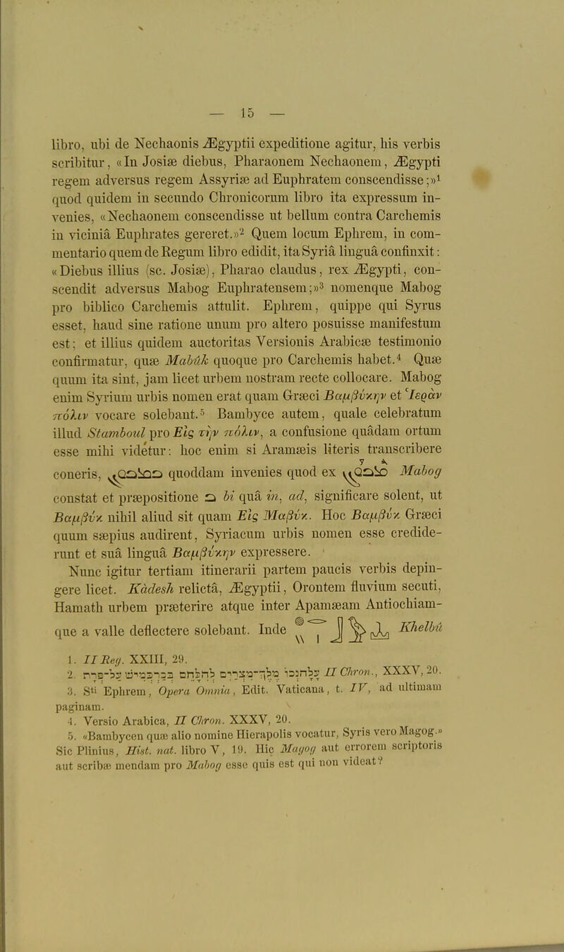 libro, ubi de Nechaonis ^Egyptii expeditione agitur, Iiis verbis scribitur, «In Josise diebiis, Pharaonem Nechaonem, ^gypti regem adversus regem Assyrise adEuphratem conscendisse;»^ quod qiiidem in secimdo Chronicoriim libro ita expressum in- venies, «Nechaonem conscendisse ut bellum contra Carcliemis in viciniä Euphrates gereret.))^ Quem locum Ephrem, in com- mentario quem de Regum libro edidit, itaSyriä linguä confinxit: «Diebus illius (sc. Josije), Pharao claudus, rex JEgjpü, con- scendit adversus Mabog Eupliratensem;»^ nomenque Mabog pro biblico Carcbemis attulit. Ephrem, quippe qui Syrus esset, haud sine ratione unum pro altero posuisse manifestum est; et illius quidem auctoritas Versionis Arabicse testimonio confirmatur, quse Mabük quoque pro Carchemis habet. Quse quum ita sint, jam licet urbem nostram recte collocare. Mabog enim Syi'ium urbis nomen erat quam Grseci Baf^ßvytrjv et leQccv tiöIlv vocare solebant.^ Bambyce autem, quäle celebratum illud Stcmboul pro J?tg triv noliv^ a confusione quädam ortum esse mihi videtur: hoc enim si Aramseis literis transcribere coneris, ^cil^QCi quoddam invenies quod ex y^^ibo Mabog constat et prsepositione ü bi qua in, ad, significare solent, ut Baf.ißvy. nihil aliud sit quam Eig Maßvy.. Hoc Baf-ißvy. Grseci quum ssepius audirent, Syriacum urbis nomen esse credide- runt et suä linguä Ba/^ßvxrjv expressere. Nunc igitur tertiam itinerarii partem paucis verbis depin- gere licet. Kädesh relictä, iEgyi)tii, Orontem fluvium secuti, Hamath urbem prseterire atque inter Apamseam Antiochiam- que a valle deflectere solebant. Inde J ^[vX] Khelbü 1. IIRey. XXIII, 29. 2. nns-'b? äi?33-i=3 tan^n^ D^nis^a-Ti^^s 'is^nbi; IlChron., XXXV, 20. 3. Sti Ephrem, Oj^en« Omnia, Edit. Vaticana, t. IV, ad ultiinam paginam. A. Versio Arabica, II Cltron. XXXV, 20. h. «Bambycen quaj alio nomine Hierapolis vocatur, Syris vero Magog.» SicPlinius, Hid. mit. libro V, 19. Hic Mm »i* errorem scriptoris aut acribaj mendam pro Mahocj esse quis est qui non videat?